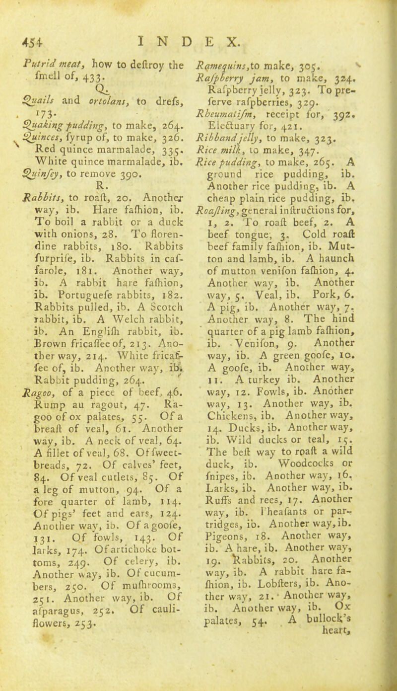 Putrid meat, how to deftroy the fmell of, 433. Qi Quails and ortolans, to drefs. . 113‘ Quaking pudding, to make, 264. Quinces, fyrup of, to make, 326. ' Red quince marmalade, 335. White quince marmalade, ib. Quin/ey, to remove 390. R. Rabbits, to roaft, 20. Another way, ib. Hare fafhion, ib. To boil a rabbit or a duck with onions, 28. To floren- dine rabbits, 180. Rabbits furprife, ib. Rabbits in caf- farole, 181. Another way, ib. A rabbit h^re fafhion, ib. Portuguefe rabbits, 182. Rabbits pulled, ib. A Scotch rabbit, ib. A Welch rabbit, ib. An Englifh rabbit, ib. Brown fricafleeof, 213. Ano- ther way, 214. White fricafe- fee of, ib. Another way, ibr* Rabbit pudding, 264. Ragoo, of a piece of beef, 46. Rump au ragout, 47. Ra- goo of ox palates, 55. Of a bread of veal, 61. Another way, ib. A neck of veal, 64. A fillet of veal, 68. Offweet- breads, 72. Of calves’ feet, 84. Of veal cutlets, 85. Of a leg of mutton, 94. Of a fore quarter of lamb, 114. Of pigs’ feet and ears, 124. Another way, ib. Of agoofe, 131. Of fowls, 143. Of larks, 174. Of artichoke bot- toms, 249. Of celery, ib. Another way, ib. Of cucum- bers, 250. ^ Of mufhrooms, 251. Another way, ib. Of afparagus, 252. Of cauli- flowers, 253. Rqmequins ,fo make, 305. Ra/pberry jam, to make, 324. Rafpberryjelly, 323. Topre- ferve rafpberries, 329. Rbeumatifm, receipt for, 392. Elcdtuary for, 421. Ribbandjelly, to make, 323. Rice milk, to make, 347. Rice pudding, to make, 265. A ground rice pudding, ib. Another rice pudding, ib. A cheap plain rice pudding, ib, Roajling, general inftrudtions for, I, 2. To roaft beef, 2. A beef tongue, 3. Cold roaft beef family faftiion, ib. Mut- ton and lamb, ib. A haunch of mutton venifon fafhion, 4. Another way, ib. Another way, 5. Veal, ib. Pork, 6. A pig, ib. Another way, 7, Another way, 8. The hind quarter of a pig lamb fafhion, ib. Venifon, 9. Another way, ib. A green goofe, to. A goofe, ib. Another way, II. A turkey ib. Another way, 12. Fowls, ib. Another way, 13. Another way, ib. Chickens, ib. Another way, 14. Ducks, ib. Anotherway, ib. Wild ducks or teal, 15. The bell way to rpaft a wild duck, ib. Woodcocks or fnipes, ib. Another way, 16. Larks, ib. Another way, ib. Ruffs and rees, 17. Another way, ib. l'heafants or par- tridges, ib. Another way, ib. Pigeons, 18. Another way, ib. A hare, ib. Another way, 19. babbits, 20. Another way, ib. A rabbit hare fa- fhion, ib. Lobfters, ib. Ano- ther way, 21. * Another way, ib. Another way, ib. Ox palates, 54. A bullock’s heart.