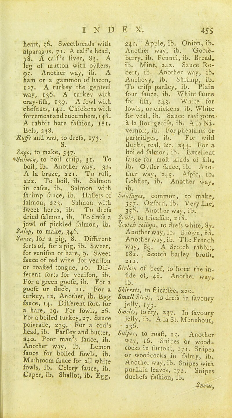 heart, 56. Sweetbreads with afparagus, 71. A calf’s head, 78. A calf’s liver, 83. A leg of mutton with oylters, 93. Another way, ib. A ham or a gammon of bacon, 127. A turkey the genteel way, 136. A turkey with cray-filh, 139. A fowl with chefnuts, 141. Chickens with forcemeatandcucumbers, 148. A rabbit hare falhion, 181. Eels, 238. Ruffs and reeS, to drefs, 173. S. Sago, to make, 347. ''Salmon, to boil crifp, 31. To boil, ib. Another way, 32. A la braze* 221. To roll, 222. To boil, ib. Salmon in cafes, ib. Salmon with fhrimp fauce, ib. Haflets of falmon, 223. Salmon with fweet herbs, ib. To drefs dried falmon, ib. To drefs a jowl of pickled falmon, ib. Salop, to make, 346. Sauce, for a pig, 8. Different forts of, for a pig, ib. Sweet, for venifon or hare, 9. Sweet fauce of red wine for venifon or roafled tongue, 10. Dif- ferent forts for venifon, ib. For a green goofe, ib. For a goofe or duck, n. For a turkey, 12, Another, ib. Egg fauce, 14. Different forts for a hare, 19. For fowls* 26. For a boiled turkey, 27. Sauce poivrade, 239. For a cod’s head, ib. Parfley and butter, 240. Poor man’s fauce, ib. Another way, ib. Lemon fauce for boiled fowls, ib. Mufhroom fauce for all white fowls, ib. Celery fauce, ib. Caper, ib. Shallot, ib. Egg, 241. Apple, ib. Onion, ib. Another way, ib. Goofe- berry, ib. Fennel, ib. Bread, ib. Mint, 242. Sauce Ro- bert, ib. Another way, ib. Anchovy, ib. Shrimp, ib. To crifp parfley, ib. Plain four fauce, ib. White fauce for fifh, 243. White for fowls, or chickens ib. White for veal, ib. Sauce ravi-jotte a la Bourge;.ile, ib. A la Ni- vernois, ib. For pheafants or partridges, ib. For wild ducks, teal, &c- 244. For a boiled falmon, ib. Excellent fauce for mod kinds of filh, ib. Ovder fauce, ib. Ano- ther way, 245. Afpic, ib. Lobfler, ib. Another way, ib. Saufages, common, to make, 357. Oxford, ib. Very fine, 356. Another way, ib. Scate, to fricaffee, 218. Scotch collops, to drefs white, 87, Another way, ib. Brown, 88. Another way, ib. The French way, 89. A Scotch rabbit, 182. Scotch barley broth, 211. Sirloin of beef, to force the in- fide of, 48. Another way, ib. Skirrets, to fricaffee, 220. Small birds, to drefs in favoury jelly, 173. Smelts, to fry, 237. In favoury jelly, ib. A la St. Menehout, 236. Snipes, to road, 15. Another way, 16. Snipes or wood- cocks in furtout, 171. Snipes or woodcocks in falmy, ib. Another way, ib. Snipes with purflain leaves, 172. Snipes duchefs falhion, ib. Snot/j,