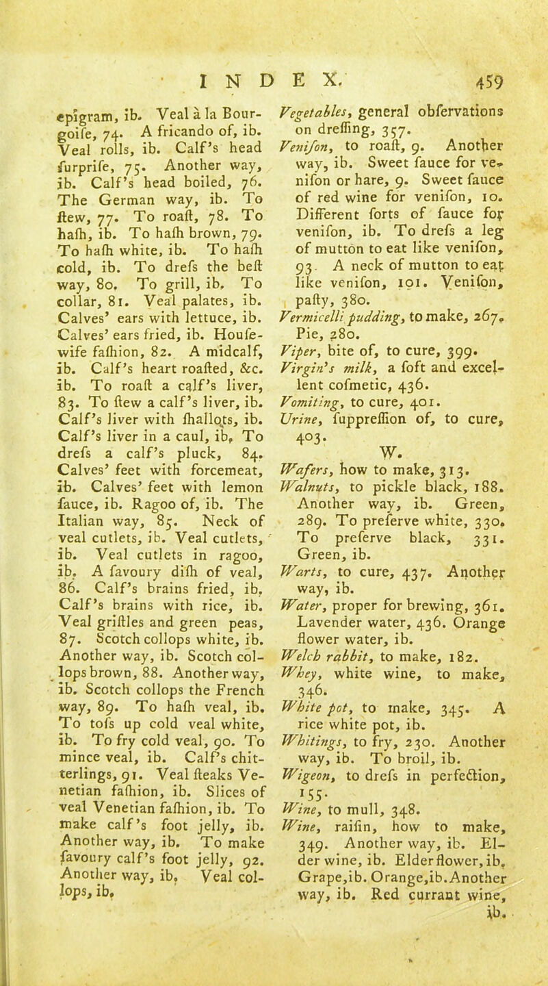 epigram, ib. Veal a. la Bour- goife, 74. A fricando of, ib. Veal rolls, ib. Calf’s head furprife, 75. Another way, ib. Calf’s head boiled, 76. The German way, ib. To flew, 77. To roaft, 78. To hafh, ib. To halh brown, 79. To hafh white, ib. To hafh cold, ib. To drefs the bell way, 80. To grill, ib. To collar, 81. Veal palates, ib. Calves’ ears with lettuce, ib. Calves’ ears fried, ib. Houl'e- wife fafhion, 82. A midcalf, ib. Calf’s heart roafled, &c. ib. To roaft a calf’s liver, 83. To flew a calf’s liver, ib. Calf’s liver with fhallo^ts, ib. Calf’s liver in a caul, ib. To drefs a calf’s pluck, 84. Calves’ feet with forcemeat, ib. Calves’ feet with lemon fauce, ib. Ragoo of, ib. The Italian way, 85. Neck of veal cutlets, ib. Veal cutlets, ib. Veal cutlets in ragoo, ib. A favoury difh of veal, 86. Calf’s brains fried, ib. Calf’s brains with rice, ib. Veal griftles and green peas, 87. Scotch collops white, ib. Another way, ib. Scotch col- lops brown, 88. Another way, ib. Scotch collops the French way, 89. To hafh veal, ib. To tofs up cold veal white, ib. To fry cold veal, 90. To mince veal, ib. Calf’s chit- terlings, 91. Veal fteaks Ve- netian fafhion, ib. Slices of veal Venetian fafhion, ib. To make calf’s foot jelly, ib. Another way, ib. To make favoury calf’s foot jelly, 92. Another way, ib. Veal col- lops, ib. Vegetables, general obfervations on dreffing, 357. Venifon, to roaft, 9. Another way, ib. Sweet fauce for ve* nifon or hare, 9. Sweet fauce of red wine for venifon, 10. Different forts of fauce fop venifon, ib. To drefs a leg of mutton to eat like venifon, 93. A neck of mutton to eaf like venifon, 101. Venifon, pafty, 380. Vermicelli pudding, to make, 267. Pie, 280. Viper, bite of, to cure, 399. Virgin's milk, a foft and excel- lent cofmetic, 436. Vomiting, to cure, 401. Urine, fuppreffion of, to cure, 4°3- W. Wafers, how to make, 313. Walnuts, to pickle black, 188. Another way, ib. Green, 289. To preferve white, 330. To preferve black, 331. Green, ib. Warts, to cure, 437. Another way, ib. Water, proper for brewing, 361. Lavender water, 436. Orange flower water, ib. Welch rabbit, to make, 182. Whey, white wine, to make, 346- White pot, to make, 343. A rice white pot, ib. Whitings, to fry, 230. Another way, ib. To broil, ib. Wigeon, to drefs in perfe&ion, *55- Wine, to mull, 348. Wine, raifin, how to make, 349. Another way, ib. El- derwine, ib. Elder flower, ib. Grape,ib. Orange,ib.Another way, ib. Red currant wine, ib.