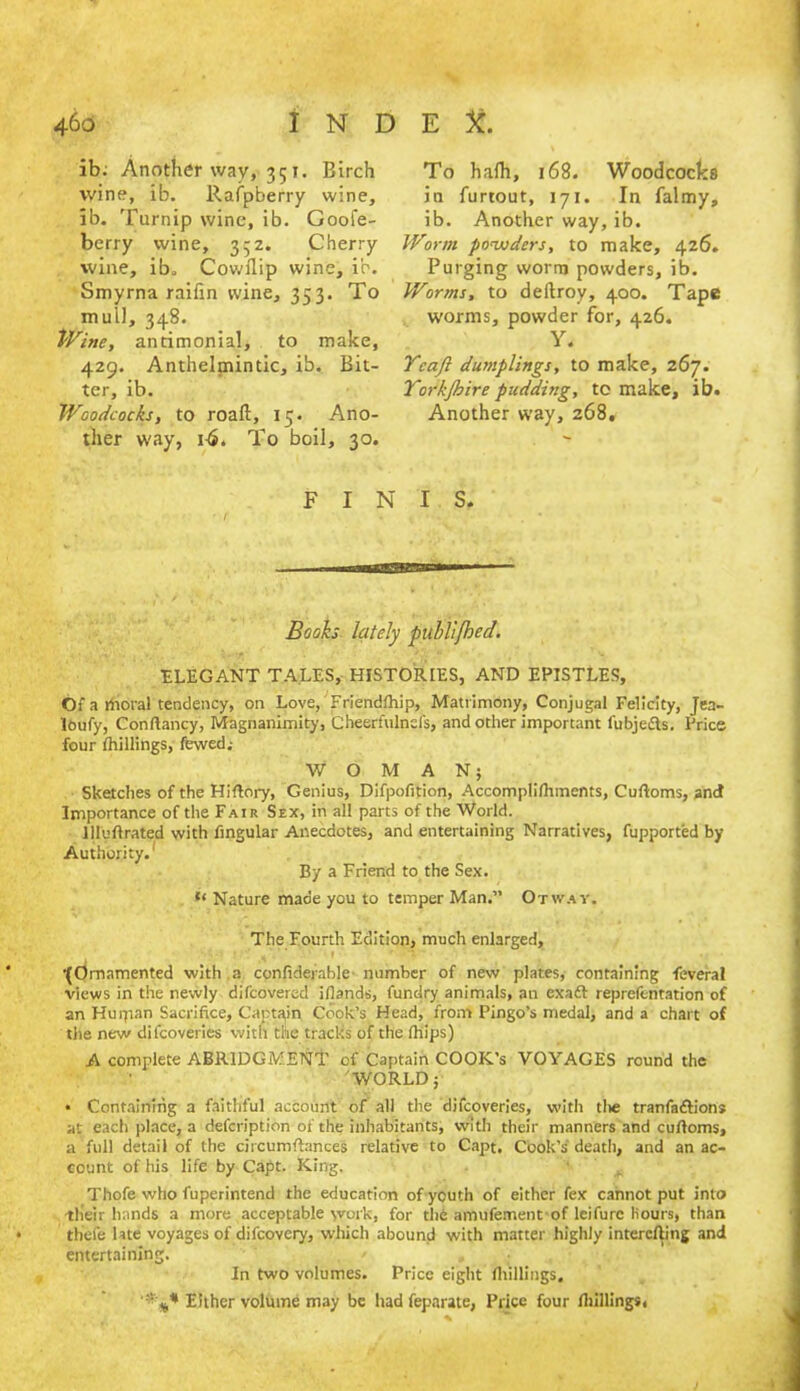 ib; Another wav, 351. Birch wine, ib. llafpberry wine, ib. Turnip wine, ib. Goofe- berry wine, 352. Cherry wine, ib, Cowflip wine, ib. Smyrna raifin wine, 353. To mull, 348. Wine, anrimonial, to make, 429. Anthelmintic, ib. Bit- ter, ib. Woodcocks, to roaft, 15. Ano- ther way, nS. To boil, 30. To hafh, 168. Woodcocks in furtout, 171. In falmy, ib. Another way, ib. Worm powders, to make, 426. Purging worm powders, ib. Worms, to deftroy, 400. Tape worms, powder for, 426. Y. Yeaft dumplings, to make, 267. Yorkjbire pudding, to make, ib. Another way, 268, FINIS. Books lately publi/hed. ELEGANT TALES, HISTORIES, AND EPISTLES, Of a moral tendency, on Love, Friendfhip, Matrimony, Conjugal Felicity, Jea- lOufy, Conftancy, Magnanimity, Cheerfulncl's, and other important fubjefts. Price four thillings, fewed; WOMAN; Sketches of the Hiflory, Genius, Difpofition, Accomplifhments, Cuftoms, and Importance of the Fair Sex, in all parts of the World. llluftrated with Angular Anecdotes, and entertaining Narratives, fupported by Authority. By a Friend to the Sex. u Nature made you to temper Man.” Otway. The Fourth Edition, much enlarged, •{Ornamented with .a confiderable number of new plates, containing feveral views in the newly difcovered iflands, fundry animals, an cxaft reprefentation of an Hurpan Sacrifice, Captain Cook’s Head, from Pingo’s medal, and a chart of the new dilcoveries with the tracks of the fhips) A complete ABRIDGMENT of Captain COOK’s VOYAGES round the WORLD; • Containing a faithful account of all the difcoveries, with tlie tranfaftions at each place, a defcription of the inhabitants, with their manners and cuftoms, a full detail of the circumftances relative to Capt. Cook’s death, and an ac- count of his life by Capt. King. Thofe who fuperintend the education of youth of either fex cannot put into th'eir hands a more acceptable work, for the amufement of leifurc Hours, than thefe late voyages of difcovery, which abound with matter highly intercfting and entertaining. / , In two volumes. Price eight fhillings. '■'y* Either volume may be had feparate, Price four fhillings,