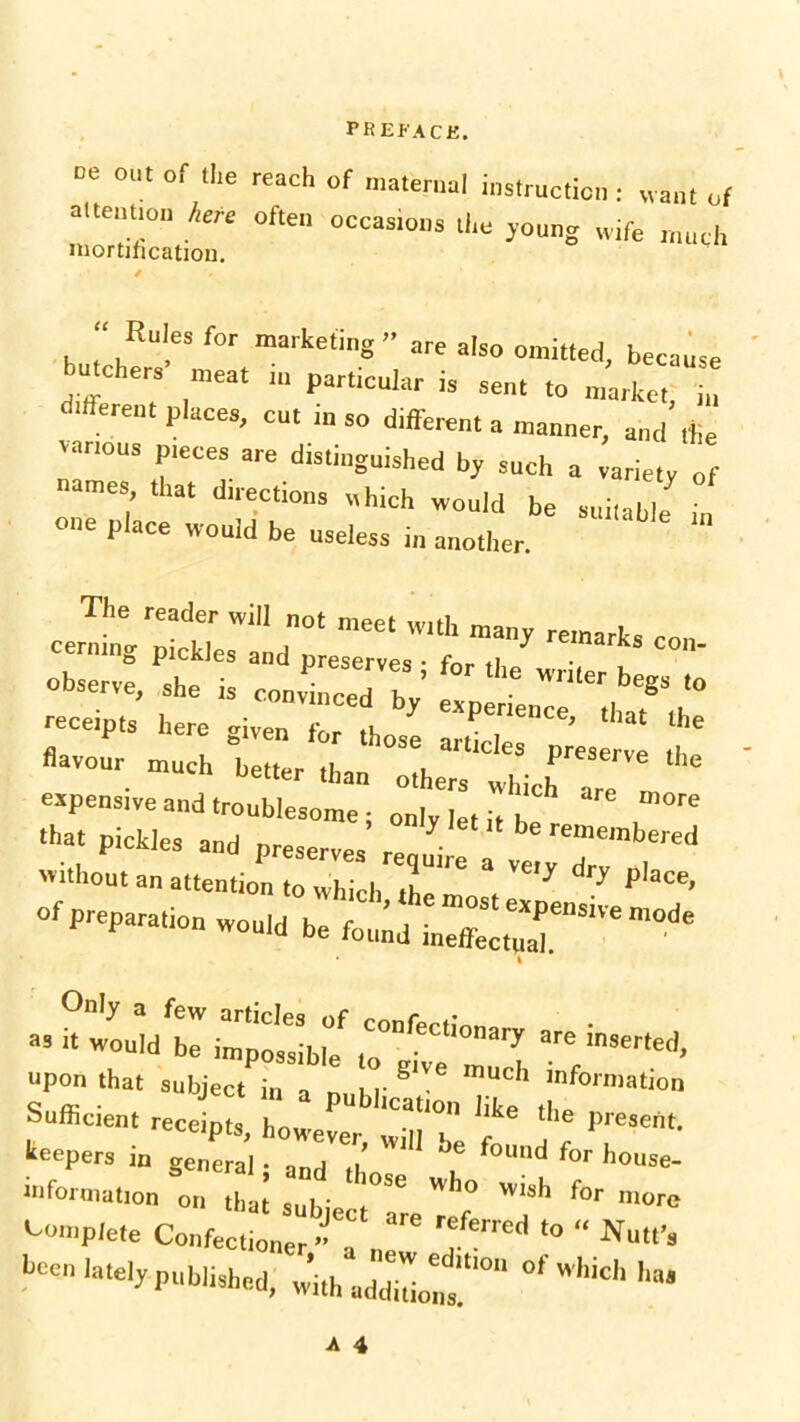 □e out or the reach of maternal instruction: want of altentio'i here often occasions the young wife much mortification. Rules for marketing” „re also omitted, because u chers meat m particular is sent to market, in different places, cut in so different a manner, and the various pieces are distinguished by such a variety „f names, that direction, which would be suitable in one place would be useless in another. The reader will „ot meet with many remark, ™ cernmg pickles and preserve, • for ,1 ■ °' observe, she is convinced bV e ^ be«5 receipts here given for tho perlence> <liat the ° Ln tor those articles preserve flavour much better than others which are m expensive and troublesome; only let it h. , th“‘ «< preserves ^ without an attention to which the mn f ^ J P ace, of preparation would be I upon that subject in a null' ^ mUCh lnforniatlon Sufficient receipts, however wjnT ^ ^ presertt‘ lepers in genera] • and a f°Und for ho“se- information on that sul ‘ Wh° Wlsh for m<>re Complete ^ hecn lately published, with add!,°* whi<='* '■=»