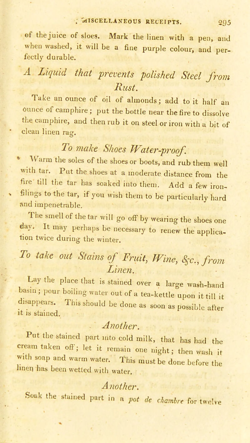 of thejuice of sloes. Mark the linen with a pen, and when washed, it will be a fine purple colour, and per- fectly durable. A Liquid that prevents polished Steel from Rust. 'Take un ounce of oil of almonds; add to it half an ounce of camphire ; put the bottle near the fire to dissolve the camphire, and then rub it on steel or iron with a bit of clean linen rao-. To make Shoes Water-proof. * TV arm the soles of the shoes or boots, and rub them well with tar. Put the shoes at a moderate distance from the hie till the tar has soaked into them. Add a few iron- filings to the tar, if you wish them to be particularly hard and impenetrable. The smell of the tar will go off by wearing the shoes one day. It may perhaps be necessary to renew the applica- fion twice during the winter. To take out St“'ms of Fruit, Wine, Sec., from Linen. Lay the place that is stained over a large wash-hand basm ; pour boiling water out of a tea-kettle upon it till it disappears. This should be done as soon as possible after it is stained. Another. Put the stained part into cold milk, that has had the cream taken off; let it remain one night; then wash it with soap and warm water. This must be done before the linen has been wetted with water. A nother. Souk the stained part in n Pot de chambre for twelve