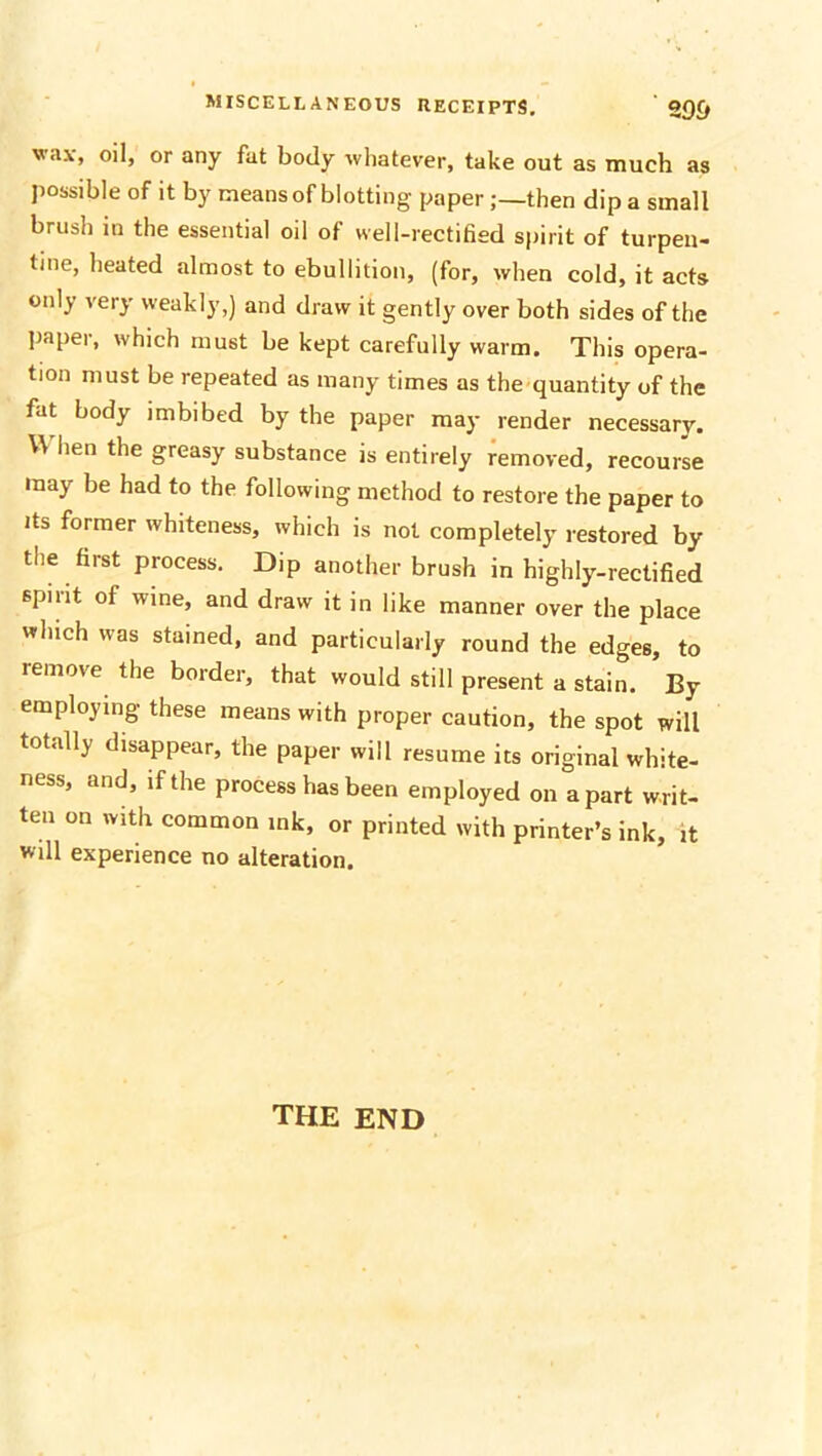 wax, oil, or any fat body whatever, take out as much as possible of it by means of blotting paperthen dip a small brush in the essential oil of well-rectified spirit of turpen- tine, heated almost to ebullition, (for, when cold, it acts only very weakly,) and draw it gently over both sides of the paper, which must be kept carefully warm. This opera- tion must be repeated as many times as the quantity of the fat body imbibed by the paper may render necessary. When the greasy substance is entirely removed, recourse may be had to the following method to restore the paper to its former whiteness, which is not completely restored by the first process. Dip another brush in highly-rectified spirit of wine, and draw it in like manner over the place winch was stained, and particularly round the edges, to remove the border, that would still present a stain. By employing these means with proper caution, the spot will totally disappear, the paper will resume its original white- ness, and, if the process has been employed on apart writ- ten on with common ink, or printed with printer’s ink, it will experience no alteration. the end