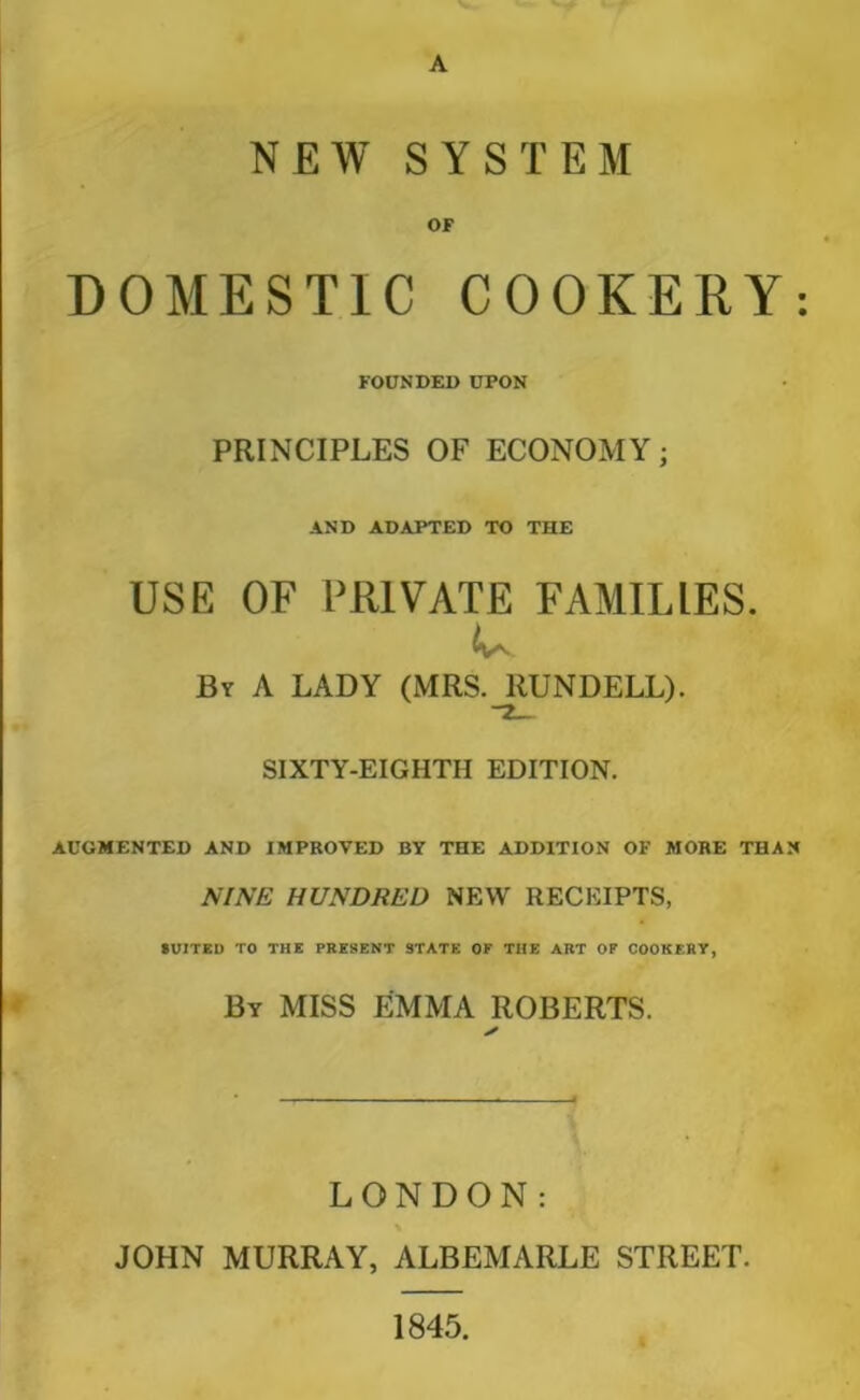 A NEW SYSTEM OF DOMESTIC COOKERY: FOUNDED UPON PRINCIPLES OF ECONOMY; AND ADAPTED TO THE USE OF PRIVATE FAMILIES. By A LADY (MRS. RUNDELL). SIXTY-EIGHTH EDITION. AUGMENTED AND IMPROVED BY THE ADDITION OF MORE THAN NINE HUNDRED NEW RECEIPTS, tVITED TO THE PRESENT STATE OF THE ART OF COOKERY, By miss EMMA ROBERTS. LONDON: \ JOHN MURRAY, ALBEMARLE STREET. 1845.