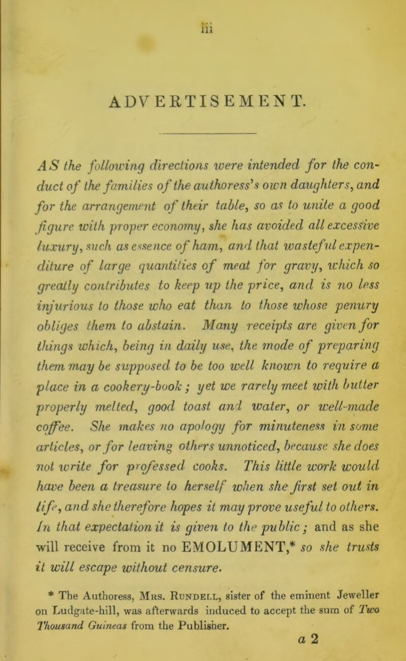 ADV ERTISEMEN T. A S the follmving directions loere intended for the con- duct of the families of the authoress's own daughters, and for the arrangement of their table, so as to unite a good figure with proper economy, she has avoided all excessive luxury, such as essence of ham, and that loasteful expen- diture of large quantities of meat for gravy, which so greatly contributes to keep up the price, and is no less injurious to those who eat than to those whose penury obliges them to abstain. Many receipts are given for things which, being in daily use, the mode of preparing them may be supposed to be too well known to require a place in a cookery-book; yet we rarely meet with butter properly melted, good toast and ivater, or well-made coffee. She makes no apology for minuteness in some articles, or for leavin others unnoticed, because, she does not write for professed cooks. This little work would have been a treasure to herself when she first set out in life, and she therefore hopes it may prove useful to others. In that expectation it is given to the public ; and as she will receive from it no EMOLUMENT,* so she trusts it will escape without censure. * The Authoress, Mks. Rondei.l, sister of the eminent Jeweller on Ludgate-hill, was afterwards induced to accept the sum of Two Thousand Guineas from the Publisher, a 2