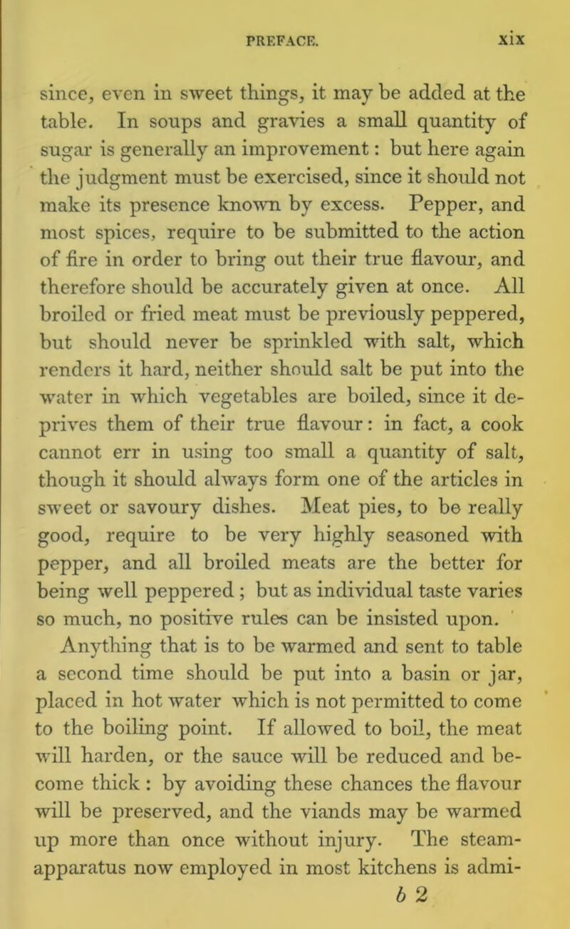 since, even in sweet things, it may be added at the table. In soups and gravies a small quantity of sugar is generally an improvement: but here again the judgment must be exercised, since it should not make its presence known by excess. Pepper, and most spices, require to be submitted to the action of fire in order to bring out their true flavour, and therefore should be accurately given at once. All broiled or fried meat must be previously peppered, but should never be sprinkled with salt, which renders it hard, neither shomld salt be put into the water in which vegetables are boiled, since it de- prives them of their true flavour: in fact, a cook cannot err in using too small a quantity of salt, though it should always form one of the articles in sweet or savoury dishes. Meat pies, to be really good, require to be very highly seasoned with pepper, and all broiled meats are the better for being well peppered ; but as individual taste varies so much, no positive rules can be insisted upon. Anything that is to be warmed and sent to table a second time should be put into a basin or jar, placed in hot water which is not permitted to come to the boiling point. If allowed to boil, the meat will harden, or the sauce will be reduced and be- come thick : by avoiding these chances the flavour will be preserved, and the viands may be warmed up more than once without injury. The steam- apparatus now employed in most kitchens is admi- b 2