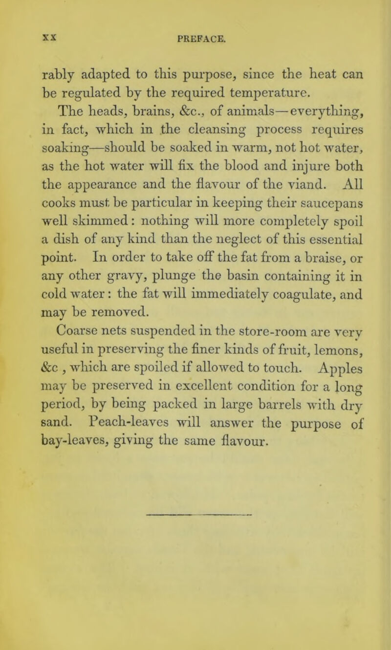 rably adapted to this purpose, since the heat can be regulated by the required temperature. The heads, brains, &c., of animals—everything, in fact, which in the cleansing process requires soaking—should be soaked in warm, not hot water, as the hot water will fix the blood and injure both the appearance and the flavour of the viand. All cooks must be particular in keeping their saucepans well skimmed: nothing will more completely spoil a dish of any kind than the neglect of this essential point. In order to take ofT the fat from a braise, or any other gravy, plunge the basin containing it in cold water: the fat will immediately coagulate, and may be removed. Coarse nets suspended in the store-room are vcrv useful in preserving the flner kinds of fruit, lemons, &c , which are spoiled if allowed to touch. Apples may be preserved in excellent condition for a long period, by being packed in large barrels with dry sand. Peach-leaves vdll answer the purpose of bay-leaves, giving the same flavour.