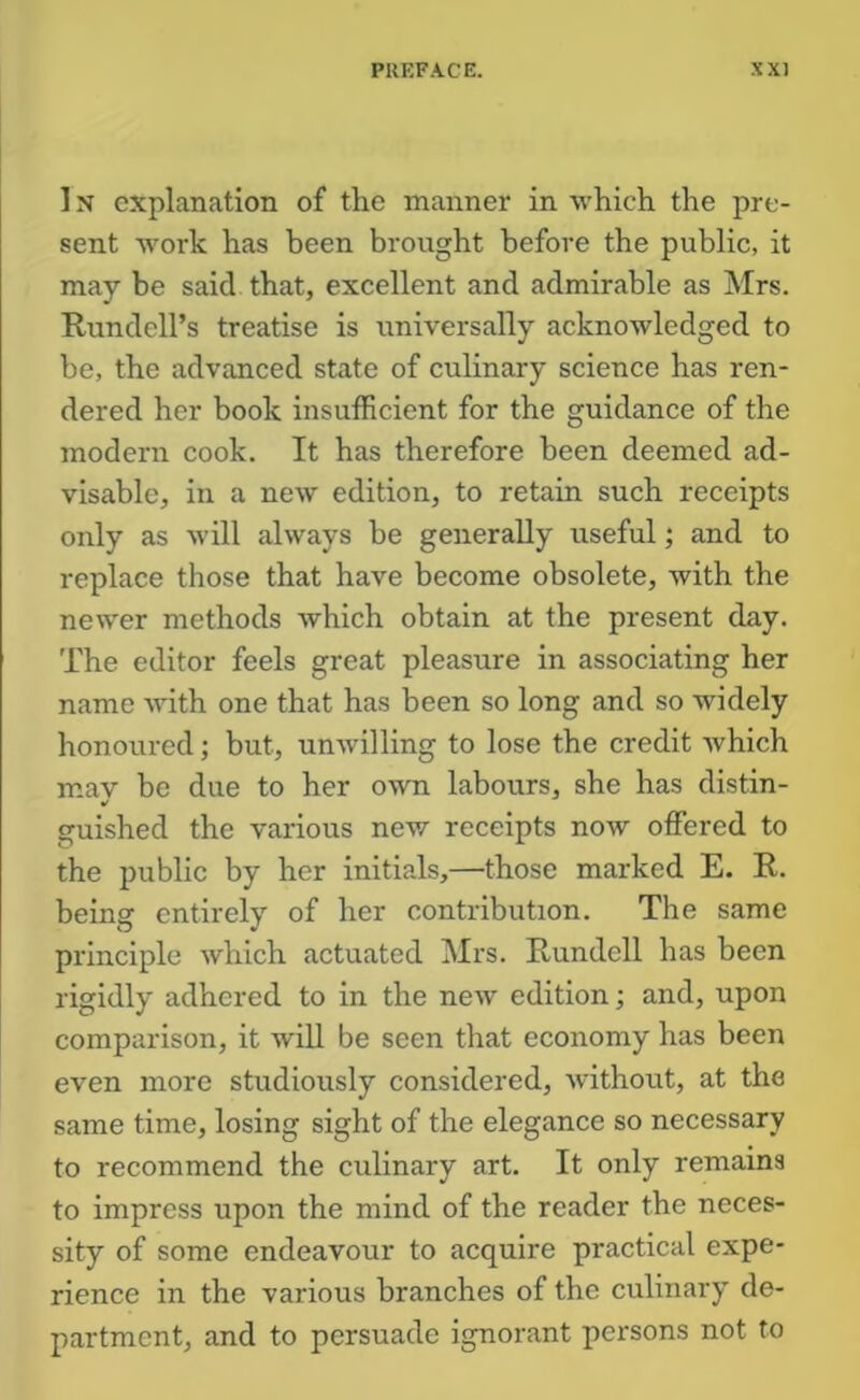 1N explanation of the manner in which the pre- sent work has been brought before the public, it may be said that, excellent and admirable as Mrs. Rundell’s treatise is iiniversally acknowledged to be, the advanced state of culinary science has ren- dered her book insufficient for the guidance of the modern cook. It has therefore been deemed ad- visable, in a new edition, to retain such receipts only as will always be generally useful; and to replace those that have become obsolete, with the newer methods which obtain at the present day. The editor feels great pleasure in associating her name with one that has been so long and so widely honoured; but, unwilling to lose the credit which may be due to her own labours, she has distin- guished the various nev/ receipts now offered to the public by her initials,—those marked E. R. being entirely of her contribution. The same principle which actuated Mrs. Rundell has been rigidly adhered to in the new edition; and, upon comparison, it will be seen that economy has been even more studiously considered, Avithout, at the same time, losing sight of the elegance so necessary to recommend the culinary art. It only remains to impress upon the mind of the reader the neces- sity of some endeavour to acquire practical expe- rience in the various branches of the culinary de- partment, and to persuade ignorant persons not to