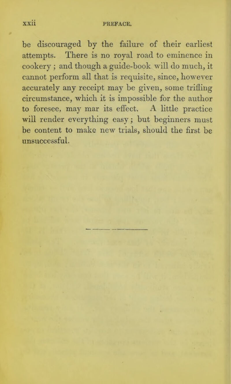 be discouraged by the failure of their earliest attempts. There is no royal road to eminence in cookery ; and though a guide-book will do much, it cannot perform all that is requisite, since, however accurately any receipt may be given, some trifling circumstance, which it is impossible for the author to foresee, may mar its efiect. A little practice wiU render everything easy; but beginners must be content to make new trials, should the first be unsuccessful.