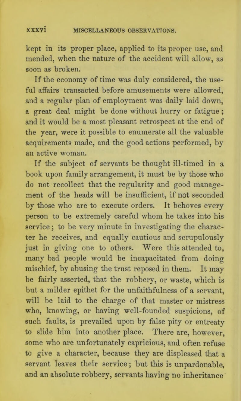 kept in its proper place, applied to its proper use, and mended, when the nature of the accident will allow, as soon as broken. If the economy of time was duly considered, the use- ful affairs transacted before amusements were allowed, and a regular plan of employment was daily laid down, a great deal might be done without hurry or fatigue ; and it would be a most pleasant retrospect at the end of the year, were it possible to enumerate all the valuable acquirements made, and the good actions performed, by an active woman. If the subject of servants be thought ill-timed in a book upon family arrangement, it must be by those who do not recollect that the regularity and good manage- ment of the heads will be insufficient, if not seconded by those who are to execute orders. It behoves every person to be extremely careful whom he takes into his service; to be very minute in investigating the charac- ter he receives, and equally cautious and scrupulously just in giving one to others. Were this attended to, many bad people would be incapacitated from doing mischief, by abusing the trust reposed in them. It may be fairly asserted, that the robbery, or waste, which is but a milder epithet for the unfaithfulness of a servant, will be laid to the charge of that master or mistress who, knowing, or having well-founded suspicions, of such faults, is prevailed upon by false pity or entreaty to slide him into another place. There are, however, some who are unfortunately capricious, and often refuse to give a character, because they are displeased that a servant leaves their service; but this is unpardonable, and an absolute robbery, servants having no inheritance