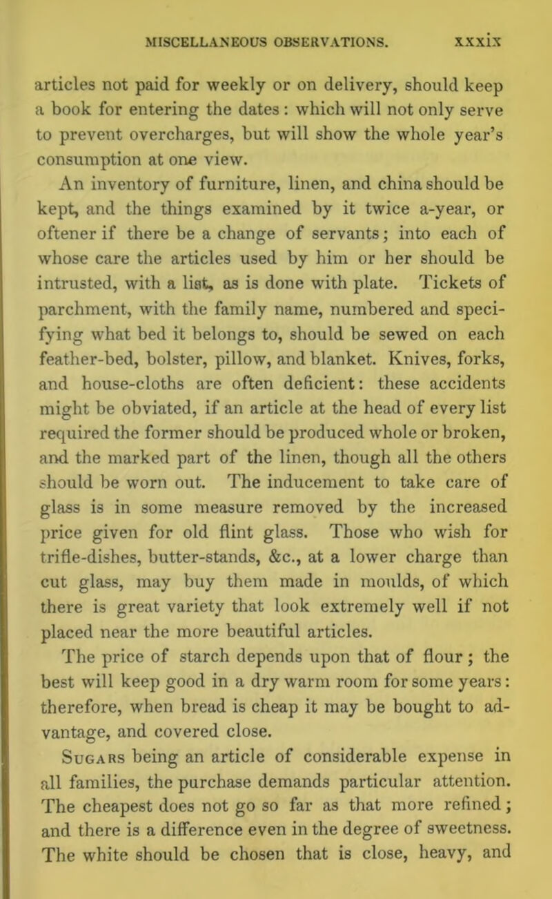 articles not paid for weekly or on delivery, should keep a book for entering the dates : which will not only serve to prevent overcharges, but will show the whole year’s consumption at one view. An inventory of furniture, linen, and china should be kept, and the things examined by it twice a-year, or oftener if there be a change of servants; into each of whose care the articles used by him or her should be intrusted, with a Hat, as is done with plate. Tickets of parchment, with the family name, numbered and speci- fying what bed it belongs to, should be sewed on each feather-bed, bolster, pillow, and blanket. Knives, forks, and house-cloths are often deficient: these accidents might be obviated, if an article at the head of every list required the former should be produced whole or broken, and the marked part of the linen, though all the others should be worn out. The inducement to take care of glass is in some measure removed by the increased price given for old flint glass. Those who wish for trifle-dishes, butter-stands, &c., at a lower charge than cut glass, may buy them made in moulds, of which there is great variety that look extremely well if not placed near the more beautiful articles. The price of starch depends upon that of flour; the best will keep good in a dry warm room for some years: therefore, when bread is cheap it may be bought to ad- vantage, and covered close. Sugars being an article of considerable expense in all families, the purchase demands particular attention. The cheapest does not go so far as that more refined; and there is a difference even in the degree of sweetness. The white should be chosen that is close, heavy, and