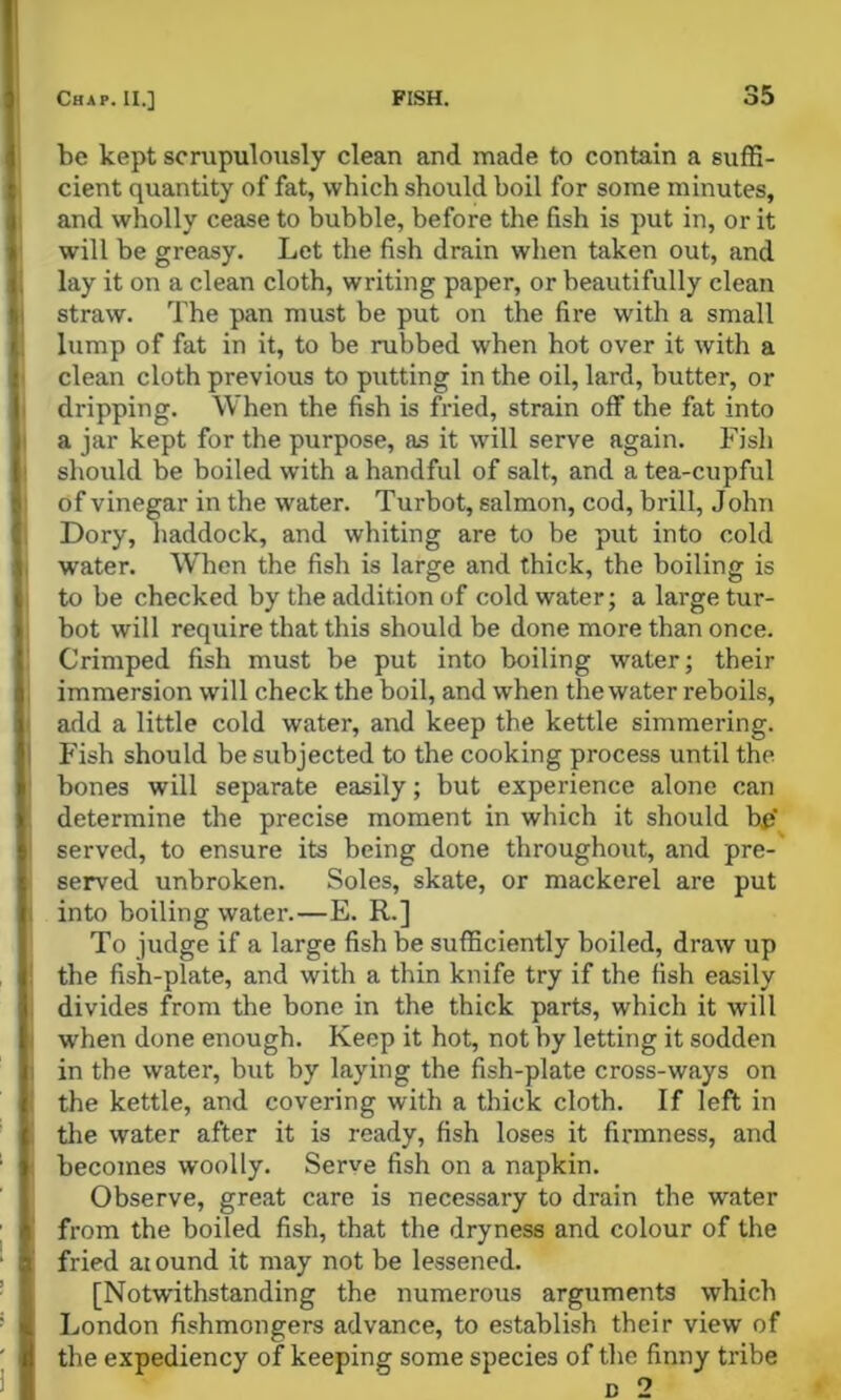 be kept scrupulously clean and made to contain a suffi- cient quantity of fat, which should boil for some minutes, and wholly cease to bubble, before the fish is put in, or it will be greasy. Let the fish drain wlien taken out, and lay it on a clean cloth, writing paper, or beautifully clean straw. The pan must be put on the fire with a small lump of fat in it, to be rubbed when hot over it with a clean cloth previous to putting in the oil, lard, butter, or dripping. When the fish is fried, strain off the fat into a jar kept for the purpose, as it will serve again. Fish should be boiled with a handful of salt, and a tea-cupful of vinegar in the water. Turbot, salmon, cod, brill, John Dory, haddock, and whiting are to be put into cold water. When the fish is large and thick, the boiling is to be checked by the addition of cold water; a large tur- bot will require that this should be done more than once. Crimped fish must be put into boiling water; their immersion will check the boil, and when the water reboils, add a little cold water, and keep the kettle simmering. Fish should be subjected to the cooking process until the bones will separate easily; but experience alone can determine the precise moment in which it should bij' served, to ensure its being done throughout, and pre- served unbroken. Soles, skate, or mackerel are put into boiling water.—E. R.] To judge if a large fish be sufficiently boiled, draw up tbe fish-plate, and with a thin knife try if the fish easily divides from the bone in the thick parts, which it will when done enough. Keep it hot, not hy letting it sodden in the water, but by laying the fish-plate cross-ways on the kettle, and covering with a thick cloth. If left in tlie water after it is ready, fish loses it firmness, and becomes woolly. Serve fish on a napkin. Observe, great care is necessary to drain the water from the boiled fish, that the dryness and colour of the fried aiound it may not be lessened. [Notwithstanding the numerous arguments which London fishmongers advance, to establish their view of the expediency of keeping some species of the finny tribe D 2