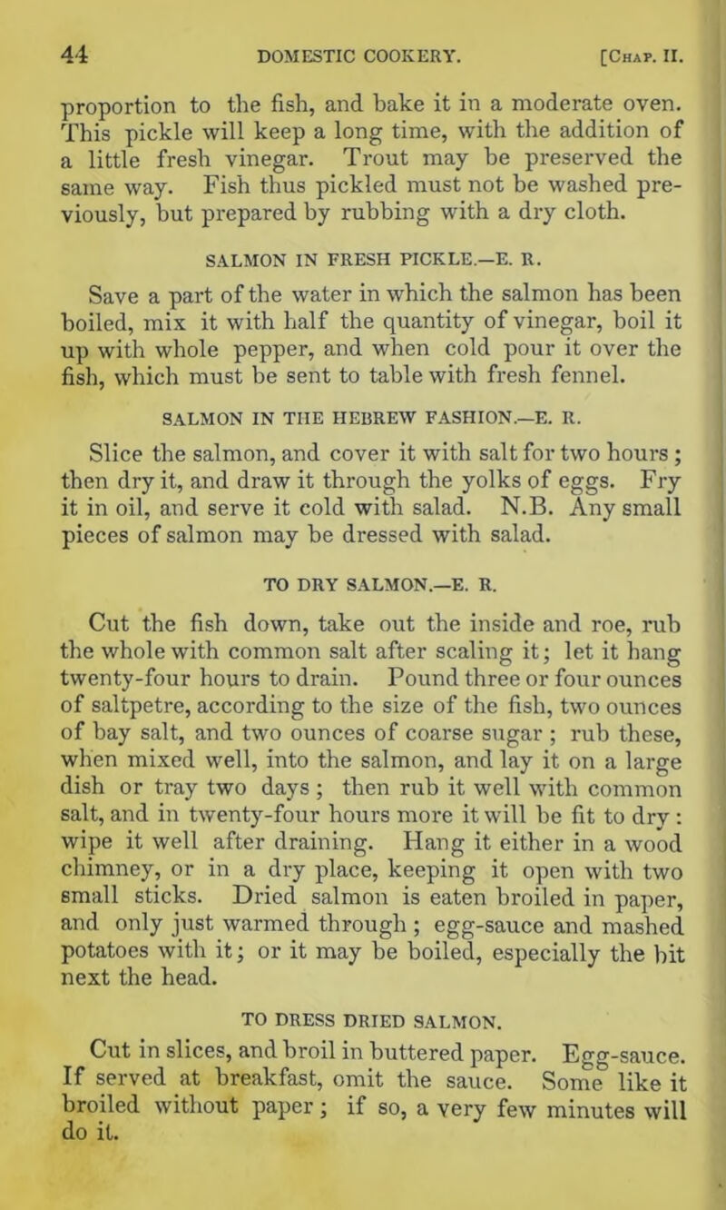 proportion to the fish, and bake it in a moderate oven. This pickle will keep a long time, with the addition of a little fresh vinegar. Trout may be preserved the same way. Fish thus pickled must not be washed pre- viously, but prepared by rubbing with a dry cloth. S.4.LMON IN FRESH PICKLE.—E. R. Save a part of the water in which the salmon has been boiled, mix it with half the quantity of vinegar, boil it up with whole pepper, and when cold pour it over the fish, which must be sent to table with fresh fennel. SALMON IN THE HEBREW FASHION.—E. R. Slice the salmon, and cover it with salt for two hours ; then dry it, and draw it through the yolks of eggs. Fry it in oil, and serve it cold with salad. N.B. Any small pieces of salmon may he dressed with salad. TO DRY SALMON.—E. R. Cut the fish down, take out the inside and roe, rub the whole with common salt after scaling it; let it hang twenty-four hours to drain. Pound three or four ounces of saltpetre, according to the size of the fish, two ounces of bay salt, and two ounces of coarse sugar ; rub these, when mixed well, into the salmon, and lay it on a large dish or tray two days ; then rub it well with common salt, and in twenty-four hours more it will he fit to dry : wipe it well after draining. Hang it either in a wood chimney, or in a dry place, keeping it open with two small sticks. Dried salmon is eaten broiled in paper, and only just warmed through ; egg-sauce and mashed potatoes with it; or it may be boiled, especially the bit next the head. TO DRESS DRIED SALMON. Cut in slices, and broil in buttered paper. Egg-sauce. If served at breakfast, omit the sauce. Some like it broiled without paper; if so, a very few minutes will do it.