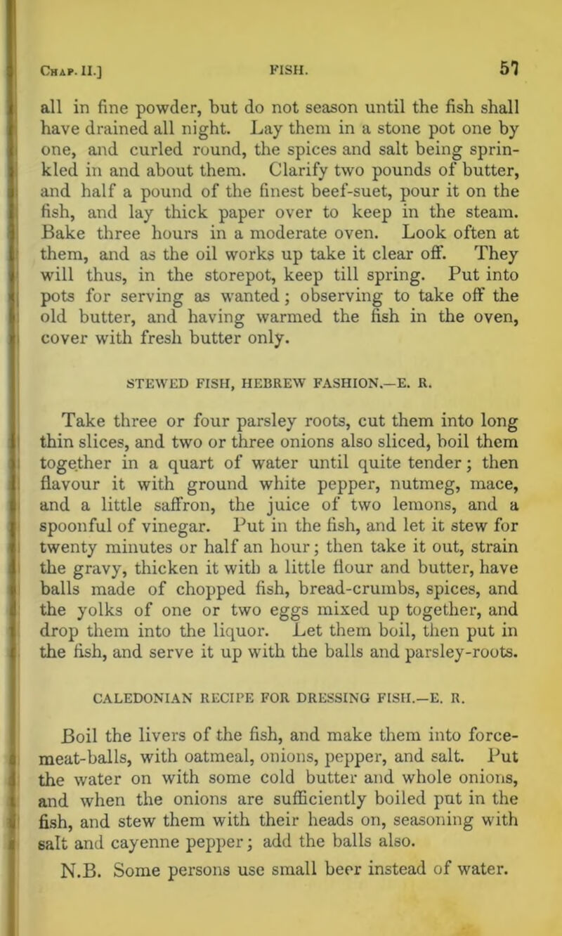 all in fine powder, but do not season until the fish shall have drained all night. Lay them in a stone pot one by one, and curled round, the spices and salt being sprin- kled in and about them. Clarify two pounds of butter, and half a pound of the finest beef-suet, pour it on the fish, and lay thick paper over to keep in the steam. Bake three hours in a moderate oven. Look often at them, and as the oil works up take it clear off. They will thus, in the storepot, keep till spring. Put into pots for serving as wanted; observing to take off the old butter, and having warmed the fish in the oven, cover with fresh butter only. STEWED FISH, HEBREW FASHION.—E. R. Take three or four parsley roots, cut them into long thin slices, and two or three onions also sliced, boil them together in a quart of water until quite tender; then flavour it with ground white pepper, nutmeg, mace, and a little saffron, the juice of two lemons, and a spoonful of vinegar. Put in the fish, and let it stew for twenty minutes or half an hour; then take it out, strain the gravy, thicken it with a little flour and butter, have balls made of chopped fish, bread-crumbs, spices, and the yolks of one or two eggs mixed up together, and drop them into the liquor. Let them boil, then put in the fish, and serve it up with the balls and parsley-roots. CALEDONIAN RECIPE FOR DRESSING FISH.—E. R. Boil the livers of the fish, and make them into force- meat-balls, with oatmeal, onions, pepper, and salt. Put the water on with some cold butter and whole onions, and when the onions are sufficiently boiled put in the fish, and stew them with their heads on, seasoning with salt and cayenne pepper; add the balls also. N.B. Some persons use small beer instead of water.