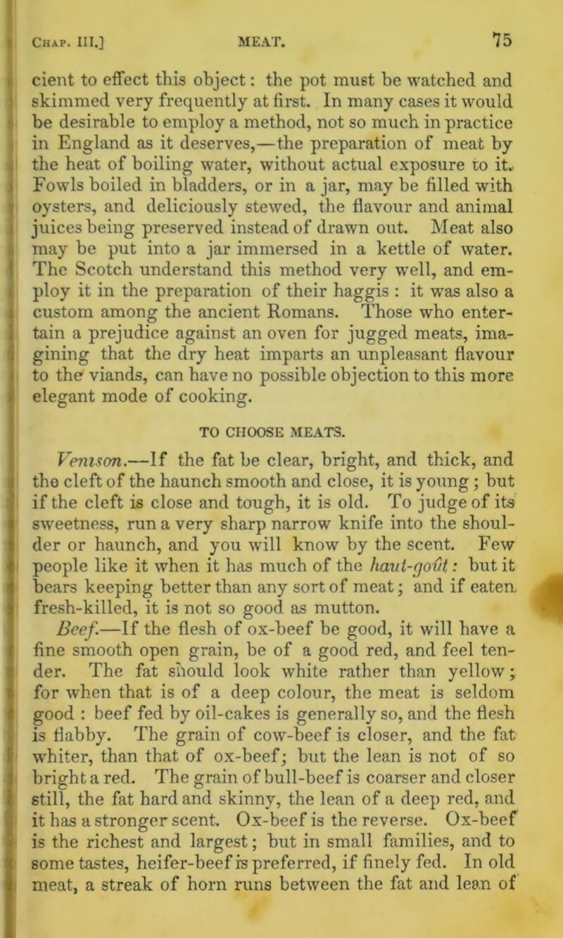 I I Chap. III.] ME.\T. 75 t cient to effect this object: the pot must be watched and ) skimmed very frequently at first. In many cases it would • be desirable to employ a method, not so much in practice I in England as it deserves,—the preparation of meat by i the heat of boiling water, without actual exposure to it. I Fowls boiled in bladders, or in a jar, may be filled with I oysters, and deliciously stewed, the flavour and animal I juices being preserved instead of drawn out. IMeat also i may be put into a jar immersed in a kettle of water. I The Scotch understand this method very well, and em- I ploy it in the preparation of their haggis ; it was also a 1 custom among the ancient Romans. Those who enter- I tain a prejudice against an oven for jugged meats, ima- j gining that the dry heat imparts an unpleasant flavour ito the viands, can have no possible objection to this more elegant mode of cooking. TO CHOOSE MEATS. I Venison.—If the fat be clear, bright, and thick, and the cleft of the haunch smooth and close, it is young; but if the cleft is close and tough, it is old. To judge of its sweetness, run a very sharp narrow knife into the shoul- der or haunch, and you will know by the scent. Few people like it when it has much of the haui-govt: but it bears keeping better than any sort of meat; and if eaten, fresh-killed, it is not so good as mutton. Beef.—If the flesh of ox-beef be good, it will have a fine smooth open grain, be of a good red, and feel ten- der. The fat should look white rather than yellow; for when that is of a deep colour, the meat is seldom good : beef fed by oil-cakes is generally so, and the flesh is flabby. The grain of cow-beef is closer, and the fat whiter, than that of ox-beef; but the lean is not of so bright a red. The grain of bull-beef is coarser and closer still, the fat hard and skinny, the lean of a deep red, and it has a stronger scent. Ox-beef is the reverse. Ox-beef is the richest and largest; but in small families, and to some tastes, heifer-beef is preferred, if finely fed. In old meat, a streak of horn runs between the fat and lean of