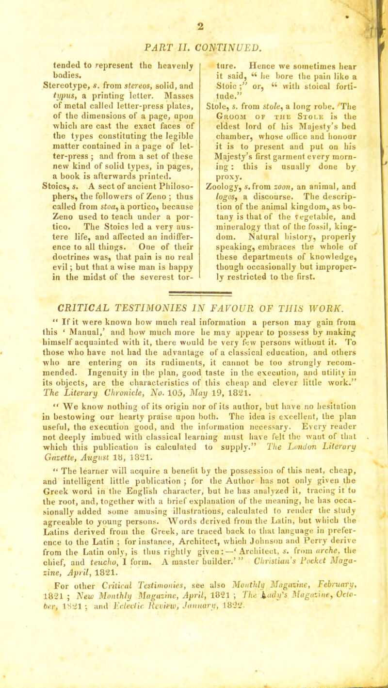 PART II. CONTINUED. (ended to represent the heaven); bodies. Stereotype, s. from stereos, solid, and typus, a printing letter. Masses of metal called letter-press plates, of the dimensions of a page, npon which are cast the exact faces of the types constituting the legible matter contained in a page of let- ter-press ; and from a set of these new kind of solid types, in pages, a book is afterwards printed. Stoics, s. A sect of ancient Philoso- phers, the followers of Zeno ; thus called from stou, a portico, because Zeno used to teach under a por- tico. The Stoics led a very aus- tere life, and afl'ected an indiffer- ence to all things. One of their doctrines was, that pain is no real evil; but that a wise man is happy in the midst of the severest tor- ture. Hence we sometimes hear it said, 44 he bore the pain like a Stoic or, 44 with stoical forti- tude.” Stole, s. from stole, a long robe. 'The Groom of the Stole is the eldest lord of his Majesty’s bed chamber, whose office and honour it is to present and put on his Majesty’s first garment every morn- ing : this is usually done by proxy. Zoology, s. from zoon, an animal, and logos, a discourse. The descrip- tion of the animal kingdom, as bo- tany is that of the Vegetable, and mineralogy that of the fossil, king- dom. Natural history, properly speaking, embraces the whole of these departments of knowledge, though occasionally but improper- ly restricted to the first. CRITICAL TESTIMONIES IN FAVOUR OF THIS WORK. “ If it were known bow much real information a person may gain from this ‘ Manual,’ and how much more he may appear to possess by making himself acquainted with it, there would be very few persons without it. To those who have not had the advantage of a classical education, and others who are entering on its rudiments, it cannot be too strongly recom- mended. Ingenuity in the plan, good taste in the execution, and utility in its objects, are the characteristics of this cheap and clever little work.” The Literary Chronicle, No. 105, May 19, 1821. “ We know nothing of its origin nor of its author, but have no hesitation in bestowing our hearty praise upon both. The idea is excellent, the plan useful, the execution good, and the information necessary. Every reader not deeply imbued with classical learning must have felt the want of that which this publication is calculated to supply.” The London Literary Gazette, August 18, 1821. “ The learner will acquire a benefit by the possession of this neat, cheap, and intelligent little publication ; for the Author has not only given the Greek word in the English character, but he has analyzed it, tracing it to the root, and, together with a brief explanation of the meaning, he has occa- sionally added some amusing illustrations, calculated to render the study agreeable to young persons. Words derived from the Latin, but which the Latins derived from the Greek, are traced back to that language in prefer- ence to the Latin ; for instance, Architect, which Johnson and Perry derive from the Latin only, is thus rightly given:—‘Architect, s. from arche, the chief, and teucho, I form. A master builder.’ ” Christian’s Pocket Maga- zine, April, 1821. For other Critical Testimonies, see also Monthly Magazine, February, 1821 ; New Monthly Magazine, April, 1821 ; The lady's Magazine, Octo- ber, 1821 ; and Eclectic Review, January, 1822