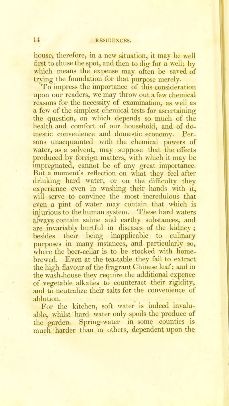 house, therefore, in a new situation, it may he well first to clnise the spot, and then to dig for a well; by which means the expense may often be saved of trying the foundation for that purpose merely. To impress the importance of this consideration upon our readers, we may throw out a few chemical reasons for the necessity of examination, as well as a few of the simplest chemical tests for ascertaining the question, on which depends so much of the health and comfort of our household, and of do- mestic convenience and domestic economy. Per- sons unacquainted with the chemical powers of water, as a solvent, may suppose that the effects produced by foreign matters, with which it may be impregnated, cannot be of any great importance. But a moment’s reflection on what they feel after drinking hard water, or on the difficulty they experience even in washing their hands with it, will serve to convince the most incredulous that even a pint of water may contain that which is injurious to the human system. These hard waters always contain saline and earthy substances, and are invariably hurtful in diseases of the kidney ; besides their being inapplicable to culinary purposes in many instances, and particularly so, where the beer-cellar is to be stocked with home- brewed. Even at the tea-table they fail to extract the high flavour of the fragrant Chinese leaf; and in the wash-house they require the additional expence of vegetable alkalies to counteract their rigidity, and to neutralize their salts for the convenience of ablution. For the kitchen, soft water is indeed invalu- able, whilst hard water only spoils the produce of the garden. Spring-water in some counties is much harder titan in others, dependent upon the