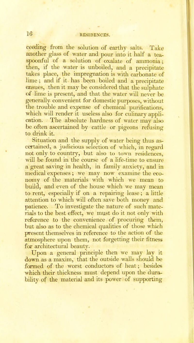 1G ceeding from the solution of earthy salts. Take another glass of water and pour into it half a tea- spoonful of a solution of oxalate of ammonia; then, if the water is unboiled, and a precipitate takes place, the impregnation is with carbonate of lime; and if it has been boiled and a precipitate ensues, then it may be considered that the sulphate of lime is present, and that the water will never be generally convenient for domestic purposes, without the trouble and expense of chemical purifications, which will render it useless also for culinary appli- cation. The absolute hardness of water may also be often ascertained by cattle or pigeons refusing to drink it. Situation and the supply of water being thus as- certained, a judicious selection of which, in regard not only to country, but also to town residences, will be found in the course of a life-time to ensure a great saving in health, in family anxiety, and in medical expenses; we may now examine the eco- nomy of the materials with which we mean to build, and even of the house which we may mean to rent, especially if on a repairing lease; a little attention to which will often save both money and patience. To investigate the nature of such mate- rials to the best effect, we must do it not only with reference to the convenience of procuring them, but also as to the chemical qualities of those which present themselves in reference to the action of the atmosphere upon them, not forgetting their fitness for architectural beauty. Upon a general principle then we may lay it down as a maxim, that the outside walls should be formed of the worst conductors of heat; besides which their thickness must depend upon the dura- bility of the material and its power of supporting