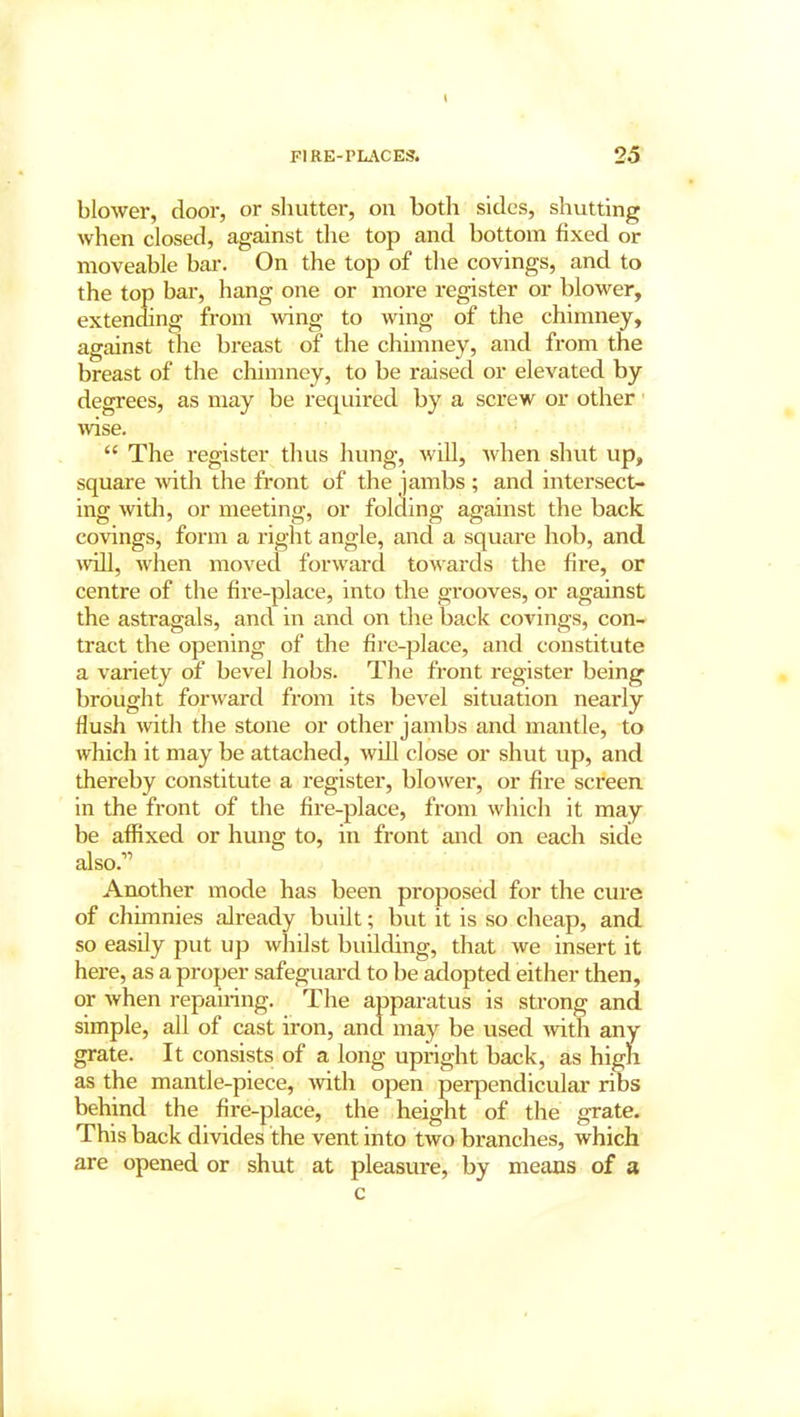 blower, door, or shutter, on both sides, shutting when closed, against the top and bottom fixed or moveable bar. On the top of the covings, and to the top bar, hang one or more register or blower, extending from wing to wing of the chimney, against the breast of the chimney, and from the breast of the chimney, to be raised or elevated by degrees, as may be required by a screw or other wise. “ The register thus hung, will, when shut up, square with the front of the jambs ; and intersect- ing with, or meeting, or folding against the back covings, form a right angle, and a square hob, and will, when moved forward towards the fire, or centre of the fire-place, into the grooves, or against the astragals, and in and on the back covings, con- tract the opening of the fire-place, and constitute a variety of bevel hobs. The front register being brought forward from its bevel situation nearly flush with the stone or other jambs and mantle, to which it may be attached, will close or shut up, and thereby constitute a register, blower, or fire screen in the front of the fire-place, from which it may be affixed or hung to, in front and on each side also.” Another mode has been proposed for the cure of chimnies already built; but it is so cheap, and so easily put up whilst building, that we insert it here, as a proper safeguard to be adopted either then, or when repairing. The apparatus is strong and simple, all of cast iron, and may be used with any grate. It consists of a long upright back, as high as the mantle-piece, with open perpendicular ribs behind the fire-place, the height of the grate. This back divides the vent into two branches, which are opened or shut at pleasure, by means of a c