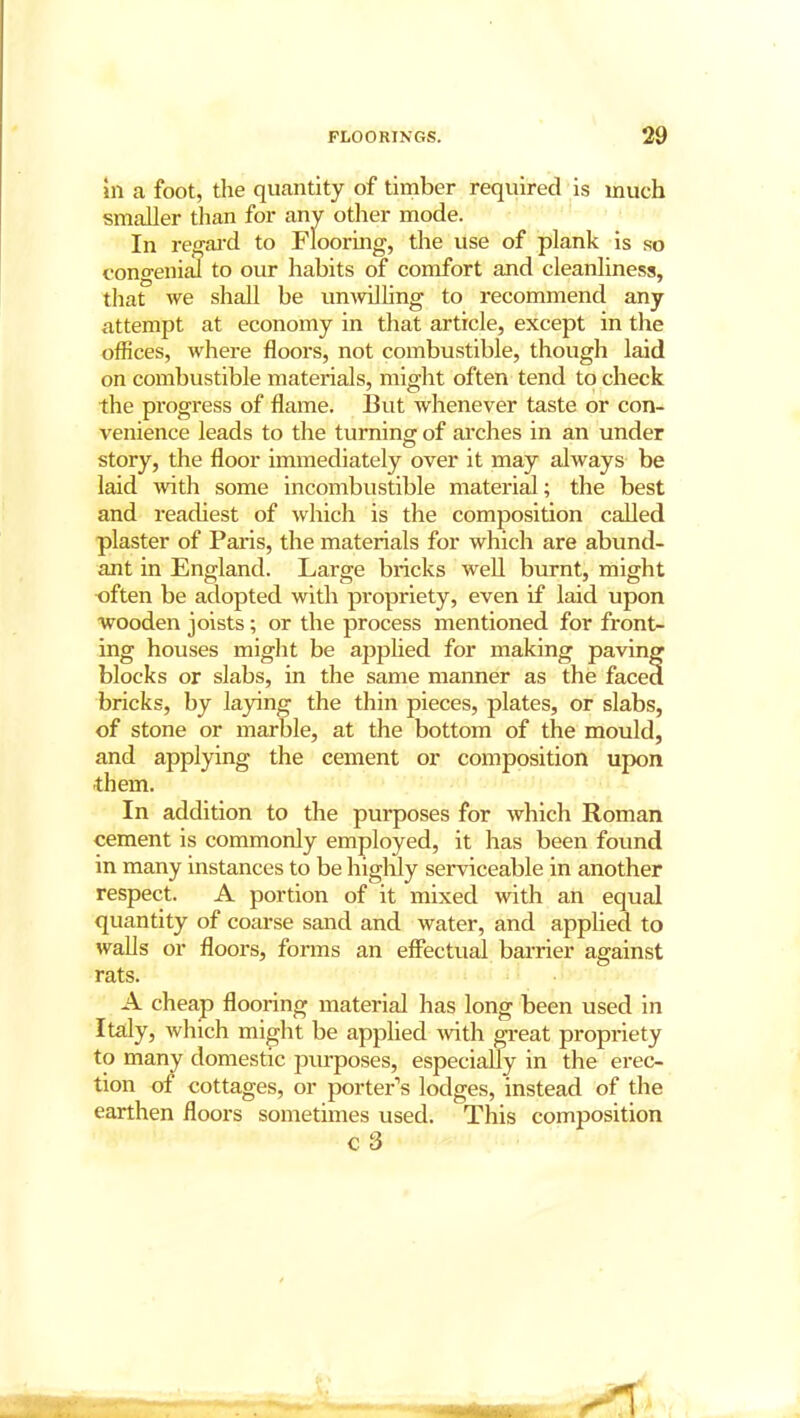 in a foot, the quantity of timber required is much smaller than for any other mode. In regard to Flooring, the use of plank is so congenial to our habits of comfort and cleanliness, that we shall be unwilling to recommend any attempt at economy in that article, except in the offices, where floors, not combustible, though laid on combustible materials, might often tend to check the progress of flame. But whenever taste or con- venience leads to the turning of arches in an under story, the floor immediately over it may always be laid with some incombustible material; the best and readiest of which is the composition called plaster of Paris, the materials for which are abund- ant in England. Large bricks well burnt, might often be adopted with propriety, even if laid upon wooden joists; or the process mentioned for front- ing houses might be applied for making paving blocks or slabs, in the same manner as the faced bricks, by laying the thin pieces, plates, or slabs, of stone or marble, at the bottom of the mould, and applying the cement or composition upon them. In addition to the purposes for which Roman cement is commonly employed, it has been found in many instances to be highly serviceable in another respect. A portion of it mixed with an equal quantity of coarse sand and water, and applied to walls or floors, forms an effectual barrier against rats. A cheap flooring material has long been used in Italy, which might be applied with great propriety to many domestic purposes, especially in the erec- tion of cottages, or porter’s lodges, instead of the earthen floors sometimes used. This composition