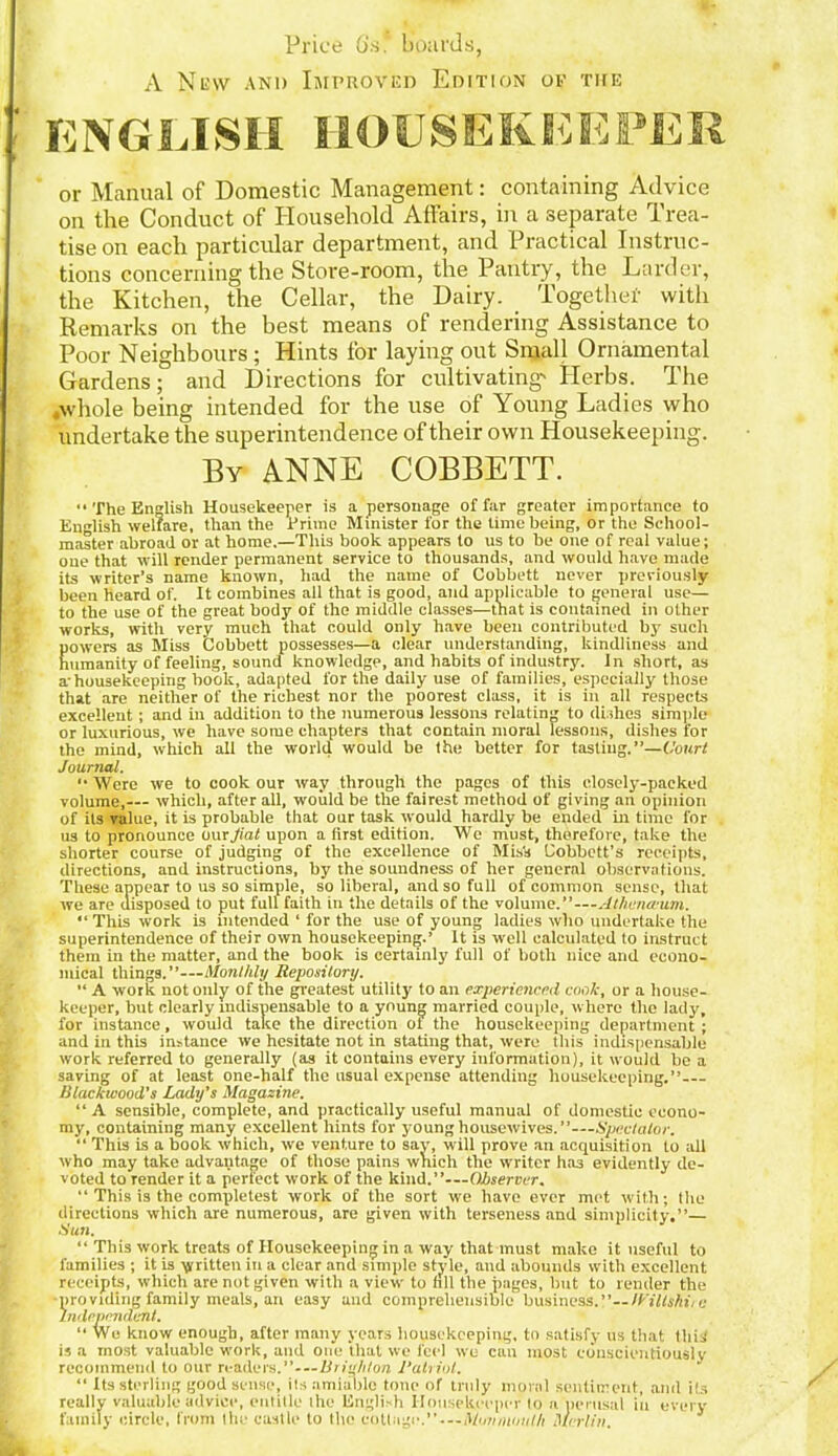 Price 6's. boards, A New and Improved Edition of the ENGLISH HOUSEKEEPER or Manual of Domestic Management: containing Advice on the Conduct of Household Affairs, in a separate Trea- tise on each particular department, and Practical Instruc- tions concerning the Store-room, the Pantry, the Larder, the Kitchen, the Cellar, the Dairy. Together with Remarks on the best means of rendering Assistance to Poor Neighbours ; Hints for laying out Small Ornamental Gardens; and Directions for cultivating' Herbs. The .whole being intended for the use of Young Ladies who undertake the superintendence of their own Housekeeping. By ANNE COBBETT. “ The English Housekeeper is a personage of far greater importance to English welfare, than the Prime Minister for the time being, or the School- master abroad or at home.—This book appears to us to be one of real value; oue that will render permanent service to thousands, and would have made its writer’s name known, had the name of Cobbett never previously been heard of. It combines all that is good, and applicable to general use— to the use of the great body of the middle classes—that is contained in other works, with very much that could only have been contributed by such powers as Miss Cobbett possesses—a clear understanding, kindliness and humanity of feeling, sound knowledge, and habits of industry. In short, as a-housekeeping book, adapted for the daily use of families, especially those that are neither of the richest nor the poorest class, it is in all respects excellent ; and in addition to the numerous lessons relating to dishes simple or luxurious, we have some chapters that contain moral lessons, dishes for the mind, which all the world would be the better for tasting.”—Court Journal.  Were we to cook our way through the pages of this closely-packed volume,— which, after all, would be the fairest method of giving an opinion of its value, it is probable that our task would hardly be ended in time for us to pronounce our fiat upon a first edition. We must, therefore, take the shorter course of judging of the excellence of Mis's Cobbctt’s receipts, directions, and instructions, by the soundness of her genernl observations. These appear to us so simple, so liberal, and so full of common sense, that we are disposed to put full faith in the details of the volume.” 4thena-um. “ This wrork is intended ‘ for the use of young ladies who undertake the superintendence of their own housekeeping.’ It is well calculated to instruct them in the matter, and the book is certainly full of both nice and econo- mical things.”—Monthly Repository.  A work not only of the greatest utility to an experienced cook, or a house- keeper, but clearly indispensable to a young married couple, where the lady, for instance, would take the direction ot the housekeeping department ; and in this instance we hesitate not in stating that, were this indispensable work referred to generally (as it contains every information), it would be a saving of at least one-half the usual expense attending housekeeping.” Blackwood's Lady’s Magazine. “A sensible, complete, and practically useful manual of domestic econo- my, containing many excellent hints for young housewives.Spectator. “ This is a book which, we venture to say, will prove an acquisition to all who may take advantage of those pains which the writer has evidently de- voted to render it a perfect work of the kind.”-—Observer. “ This is the completest work of the sort we have ever met with; the directions which are numerous, are given with terseness and simplicity.”— Bun. “ This work treats of Housekeeping in a way that must make it useful to families ; it is written in a clear and simple style, and abounds with excellent receipts, which are not given with a view to nil the pages, but to render the •providing family meals, an easy and comprehensible business.ICiltshii e Independent. “ We know enough, after many years housekeeping, to satisfy us that this is a most valuable work, and one that we feel we can most conscientiously recommend to our readers.”- — Brighton l'alriot. “ Its sterling good sense, its amiable tone of truly moral sentiment, and its really valuable advice, entitle ihe English Housekeeper to a perusal in every family circle, from the castle to the cottage.-—Mtntnmilh Merlin.