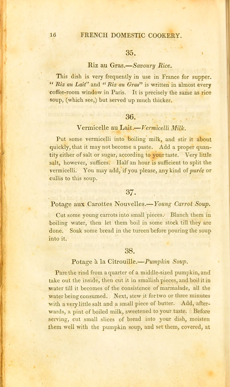 35. Riz au Gras.—Savoury Rice. This dish is very frequently in use in France for supper. “ Riz au Lait’’ and “ Riz au Gras is written in almost every coffee-room window in Paris. It is precisely the same as rice soup, (which see,) hut served up much thicker. 36. Vermicelle au Lait.—Vermicelli Milk. Put some vermicelli into Foiling milk, and stir it about quickly, that it may not become a paste. Add a proper quan- tity either of salt or sugar, according to your taste. Very little salt, however, suffices. Half an hour is sufficient to split the vermicelli. You may add, if you please, any kind olfurie or cullis to this soup. 37. Potage aux Carottes Nouvelles.—Young Carrot Soup, Cut some young carrots into small pieces.* Blanch them in boiling water, then let them boil in some stock till they are done. Soak some bread in the tureen before pouring the soup into it. 38. Potage h la Citrouille.—Pumpkin Soup. Pare the rind from a quarter of a middle-sized pumpkin, and take out the inside, then cut it in smallish pieces, and boil it in ■water till it becomes of the consistence of marmalade, all the water being eonsumed. Next, stew it fortwo or three minutes with a very little salt and a small piece of butter. Add, after- wards, a pint of boiled milk, sweetened to your taste. Before serving, cut small slices of bread into your dish, moisten them well with the pumpkin soup, and set them, covered, at