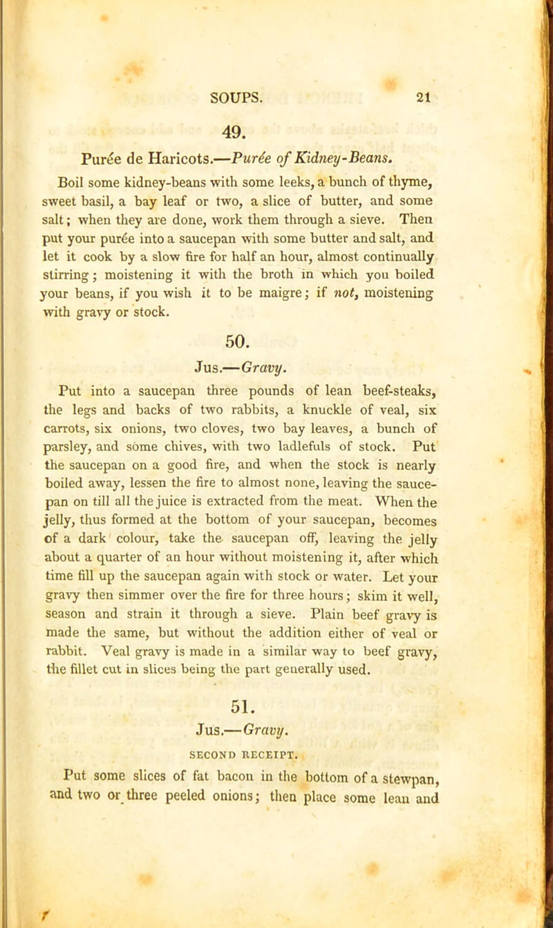 49. Pur^e de Haricots.—Pur6e of Kidney-Beans. Boil some kidney-beans with some leeks, a bunch of thyme, sweet basil, a bay leaf or two, a slice of butter, and some salt; when they are done, work them through a sieve. Then put your pur^e into a saucepan with some butter and salt, and let it cook by a slow fire for half an hour, almost continually stirring j moistening it with the broth in which you boiled your beans, if you wish it to be maigre; if not, moistening with gravy or stock. 50. Jus.—Gravy. Put into a saucepan three pounds of lean beef-steaks, the legs and backs of two rabbits, a knuckle of veal, six carrots, six onions, two cloves, two bay leaves, a bunch of parsley, and some chives, with two ladlefuls of stock. Put the saucepan on a good fire, and when the stock is nearly boiled away, lessen the fire to almost none, leaving the sauce- pan on till all the juice is extracted from the meat. When the jelly, thus formed at the bottom of your saucepan, becomes of a dark colour, take the saucepan off, leaving the jelly about a quarter of an hour without moistening it, after which time fill up the saucepan again with stock or water. Let your gravy then simmer over the fire for three hours; skim it well, season and strain it through a sieve. Plain beef gra\y is made the same, but without the addition either of veal or rabbit. Veal gravy is made in a similar way to beef gravy, the fillet cut in slices being the part generally used. 51. Jus.—Gravy. SECOND RECEIPT. Put some slices of fat bacon in the bottom of a stewpan, and two or_ three peeled onions j then place some lean and f