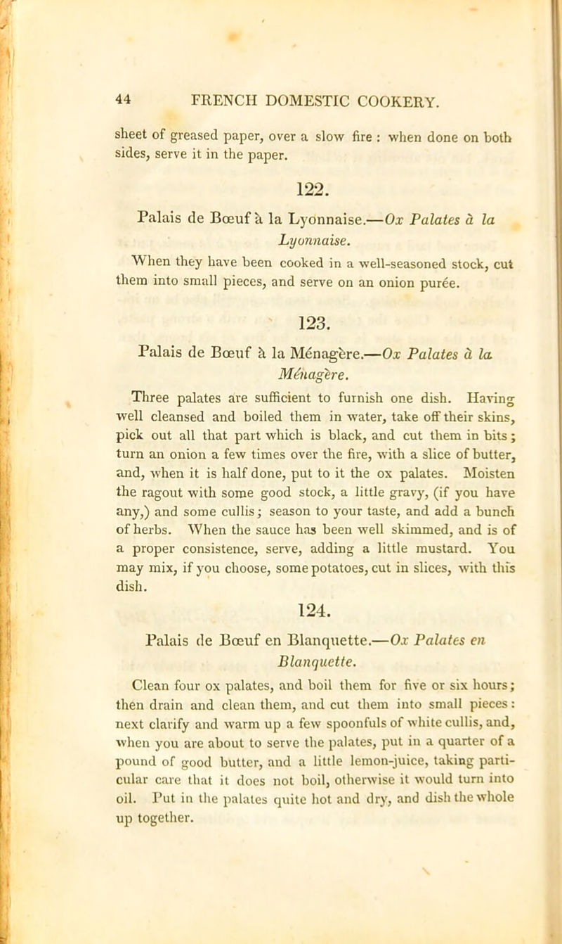 sheet of greased paper, over a slow fire : when done on both sides, serve it in the paper. 122. Palais de Boeuf k la Lyonnaise.—Ox Palates d la Lyonnaise. When they have been cooked in a well-seasoned stock, cut them into small pieces, and serve on an onion puree. ' 123. Palais de Boeuf k la Mdnagkre.—Ox Palates d, la MOiagere. Three palates are sufficient to furnish one dish. Having well cleansed and boiled them in water, take off their skins, pick out all that part which is black, and cut them in bits; turn an onion a few times over the fire, with a slice of butter, and, when it is half done, put to it the ox palates. Moisten the ragout with some good stock, a little gravy, (if you have any,) and some cullis; season to your taste, and add a bunch of herbs. When the sauce has been well skimmed, and is of a proper consistence, serve, adding a little mustard. You may mix, if you choose, some potatoes, cut in slices, with this dish. 124. Palais de Boeuf en Blanquette.—Ox Palates en Blanquette. Clean four ox palates, and boil them for five or six hours; then drain and clean them, and cut them into small pieces; next clarify and warm up a few spoonfuls of white cullis, and, when you are about to serve the palates, put in a quarter of a pound of good butter, and a little lemon-juice, taking parti- cular care that it does not boil, otherwise it would turn into oil. Put in the palates quite hot and dry, and dish the whole up together.