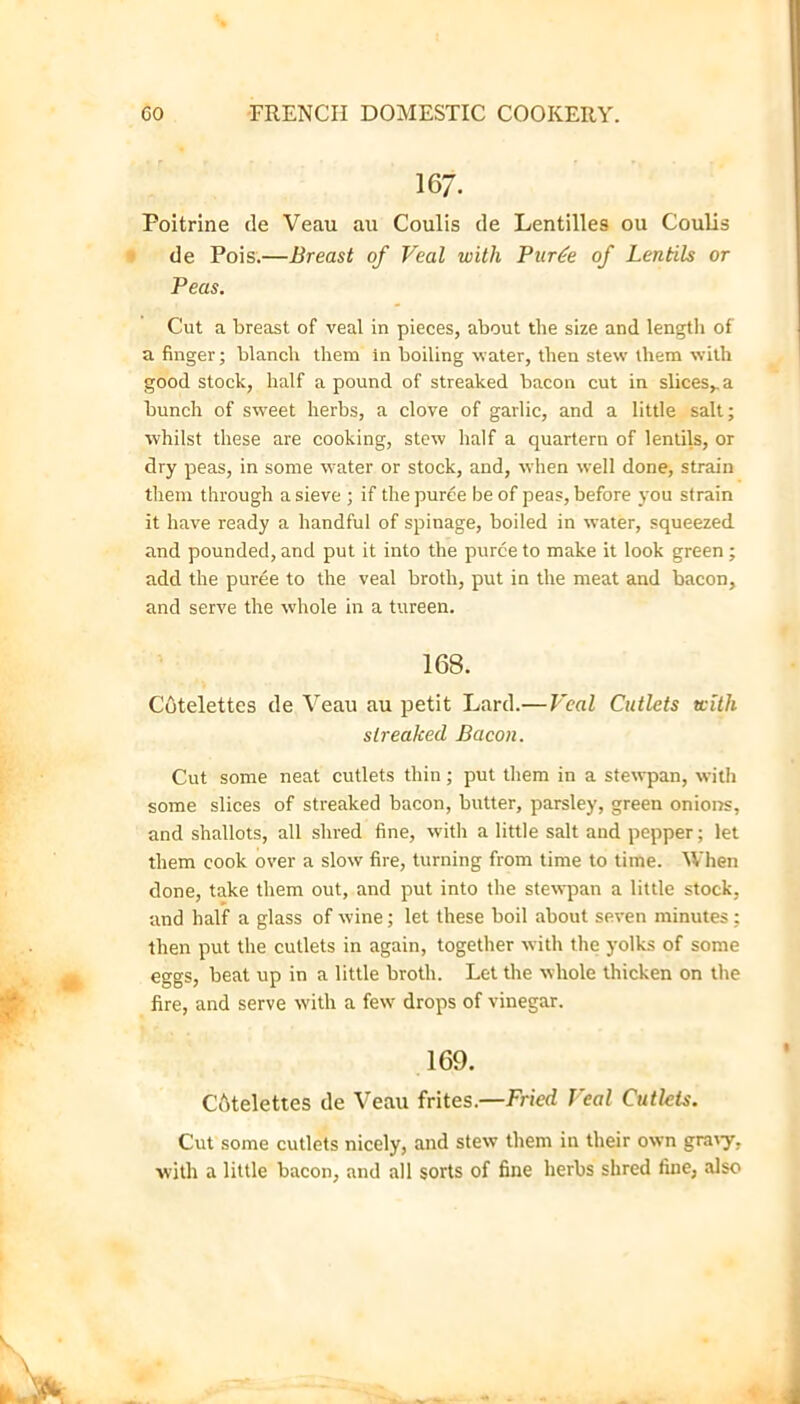 167. Poitrine de Veau au Coulis de Lentilles ou Coulis ■' de Pois.—Breast of Veal with Piir^e of Lentils or Peas. Cut a breast of veal in pieces, about the size and length of a finger; blanch them in boiling -water, then stew them with good stock, half a pound of streaked bacon cut in slices,, a buneh of sweet herbs, a clove of garlic, and a little salt; whilst these are cooking, stew half a quartern of lentils, or dry peas, in some water or stock, and, when well done, strain them through a sieve ; if the puree be of peas, before you strain it have ready a handful of spinage, boiled in water, squeezed and pounded, and put it into the puree to make it look green; add the puree to the veal broth, put in the meat and bacon, and serve the whole in a tureen. 168. Cutelettes de Veau au petit Lard.—Veal Cutlets with streaked Bacon. Cut some neat cutlets thin; put them in a stewpan, with some slices of streaked bacon, butter, parsley, green onioirs, and shallots, all shred fine, w'ith a little salt and pepper; let them cook over a slow fire, turning from time to time. When done, take them out, and put into the stewqaan a little stock, and half a glass of wine; let these boil about seven minutes ; then put the cutlets in again, together with the yolks of some eggs, beat up in a little broth. Let the whole thicken on the fire, and serve with a few drops of vinegar. 169. CAtelettes de Veau frites.—Fried Veal Cutlets. Cut some cutlets nicely, and stew them in their own graty, with a little bacon, and all sorts of fine herbs shred fine, also