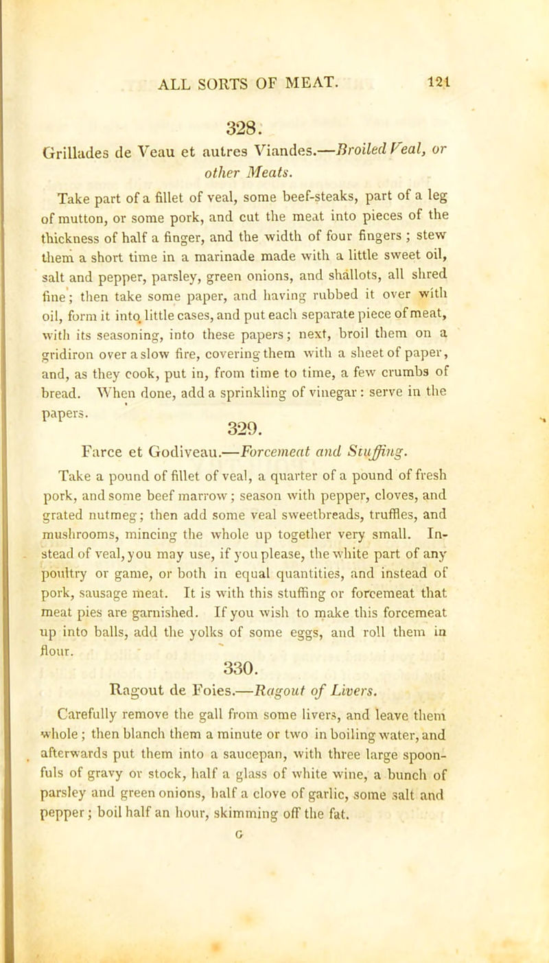 328. Grillades de Veau et aulres Viandes.—Broiled f'eal, or other Bleats. Take part of a fillet of veal, some beef-steaks, part of a leg of mutton, or some pork, and cut the meat into pieces of the thickness of half a finger, and the width of four fingers ; stew them a short time in a marinade made with a little sweet oil, salt and pepper, parsley, green onions, and shallots, all shred fine'; then take some paper, and having rubbed it over with oil, form it into, little cases, and put each separate piece of meat, with its seasoning, into these papers; next, broil them on a gridiron over a slow fire, covering them with a sheet of paper, and, as they cook, put in, from time to time, a few crumbs of bread. When done, add a sprinkling of vinegar : serve in the papers. 329. Farce et Godiveau.—Forcemeat and Stuffing. Take a pound of fillet of veal, a quarter of a pound of fresh pork, and some beef marrow; season with pepper, cloves, and grated nutmeg; then add some veal sweetbreads, truffles, and mushrooms, mincing the whole up together very small. In- stead of veal, you may use, if you please, the white part of any poultry or game, or both in equal quantities, and instead of pork, sausage meat. It is with this stuffing or forcemeat that meat pies are garnished. If you wish to make this forcemeat up into balls, add the yolks of some eggs, and roll them in flour. 330. Ragout de Foies.—Ragout of Livers. Carefully remove the gall from some livers, and leave them whole ; then blanch them a minute or two in boiling water, and afterwards put them into a saucepan, with three large spoon- fuls of gravy or stock, half a glass of white wine, a bunch of parsley and green onions, half a clove of garlic, some salt and pepper; boil half an hour, skimming off the fat. G