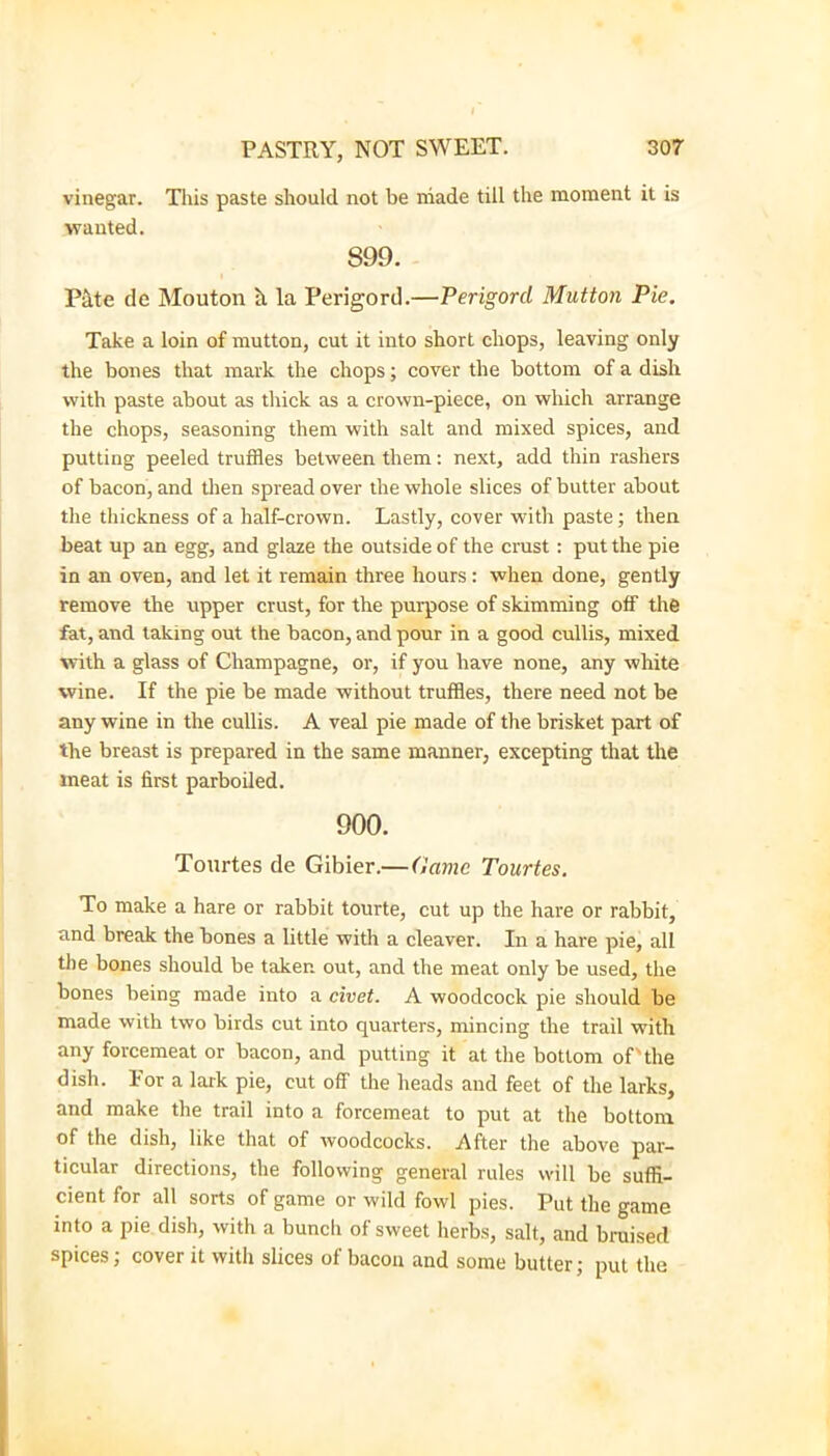 vinegar. This paste should not be niade till the moment it is wanted. 899. Pate de Mouton h la Perigord.—Perigord Mutton Pie, Take a loin of mutton, cut it into short chops, leaving only the bones that mark the chops; cover the bottom of a dish vvitb paste about as thick as a crown-piece, on wliich arrange the chops, seasoning them with salt and mixed spices, and putting peeled truffles between them: next, add thin rashers of bacon, and tlien spread over the whole slices of butter about the thickness of a half-crown. Lastly, cover with paste; then beat up an egg, and glaze the outside of the crust : put the pie in an oven, and let it remain three hours: when done, gently remove the upper crust, for the purpose of skimming off the fat, and taking out the bacon, and pour in a good cullis, mixed with a glass of Champagne, or, if you have none, any white wine. If the pie be made without truffles, there need not be any wine in the cullis. A veal pie made of the brisket part of the breast is prepared in the same manner, excepting that the meat is first parboiled. 900. Tonrtes de Gibier.—Game Tourtes. To make a hare or rabbit tourte, cut up the hare or rabbit, and break the bones a little with a cleaver. In a hare pie, all the bones should be taken out, and the meat only be used, the bones being made into a civet. A woodcock pie should be made with two birds cut into quarters, mincing the trail with any forcemeat or bacon, and putting it at the bottom of'the dish. For a lark pie, cut off the heads and feet of the larks, and make the trail into a forcemeat to put at the bottom of the dish, like that of woodcocks. After the above par- ticular directions, the following general rules will be suffi- cient for all sorts of game or wild fowl pies. Put the game into a pie dish, with a bunch of sweet herbs, salt, and bruised spices; cover it with slices of bacon and some butter; put the