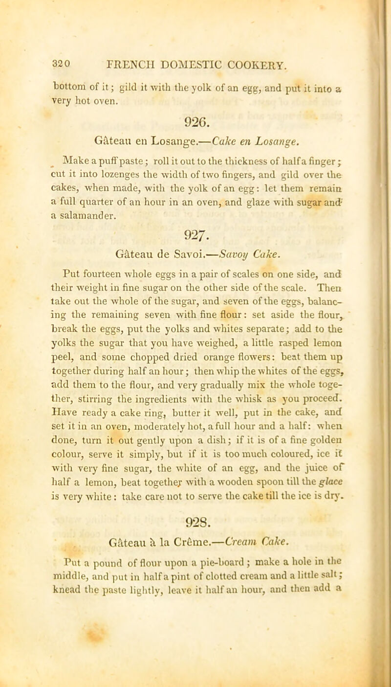 bottom of it; gild it with the yolk of an egg, and put it into a very hot oven. 926. Gflteau en Losange.—Cake en Losange. Make a puff paste; roll it out to the thickness of half a finger; cut it into lozenges the width of two fingers, and gild over the cakes, when made, with the yolk of an egg; let them remain a full quarter of an hour in an oven, and glaze with sugar and- a salamander. 92/. Gdteau de Savoi.—Savoy Cake. Put fourteen whole eggs in a pair of scales on one side, and their weight in fine sugar on the other side of the scale. Then take out the whole of the sugar, and seven of the eggs, balanc- ing the remaining seven with fine flour: set aside the flour, break the eggs, put the yolks and whites separate; add to the yolks the sugar that you have weighed, a little rasped lemon peel, and some chopped dried orange flowers: beat them up together during half an hour; then whip the whites of the eggs, add them to the flour, and very gradually mix the whole toge- ther, stirring the ingredients with the whisk as you proceed. Have ready a cake ring, butter it well, put in the cake, and set it in an oven, moderately hot, a full hour and a half: when done, turn it out gently upon a dish; if it is of a fine golden colour, serve it simply, but if it is too much coloured, ice i£ with very fine sugar, the white of an egg, and the juice of half a lemon, beat together with a wooden spoon till the glace is very white: take care not to serve the cake till the ice is dry'. 928. Gfiteau It la Crfime.—Cream Cake. Put a pound of flour upon a pie-board ; make a hole in the middle, and put in half a pint of clotted cream and a little salt; knead the paste lightly, leave it half an hour, and then add a