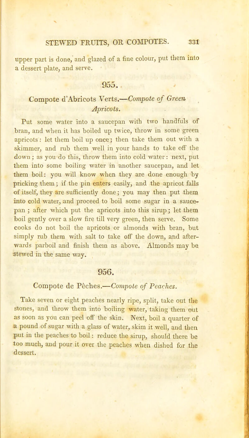 upper part is done, and glazed of a fine colour, put them into a dessert plate, and serve. 955.. Compote d’Abricots Verts.—Compote of Green Apricots. Put some water into a saucepan with two handfuls of bran, and when it has boiled up twice, throw in some green apricots: let them boil up once; then take them out with a skimmer, and rub them well in your hands to take off the down; as you do this, throw them into cold water; next, put them into some boiling water in another saucepan, and let them boil: you will know when they are done enough by pricking them; if the pin enters easily, and the apricot falls of itself, they are sufficiently done; you may then put them into cold water, and proceed to boil some sugar in a sauce- pan ; after which put the apricots into this sirup; let them boil gently over a slow fire till very green, then serve. Some cooks do not boil the apricots or almonds with bran, but simply rub them with salt to take ofi the down, and after- wards parboil and finish them as above. Almonds may be stewed in the same way. 956. Compote de P6ches.—Compote of Peaches. Take seven or eight peaches nearly ripe, split, take out the stones, and throw them into boiling water, taking them out as soon as you can peel off the skin. Next, boil a quarter of a pound of sugar with a glass of water, skim it well, and then put in the peaches to boil: reduce the sirup, should there be too much, and pour it over the peaches when dished for the dessert.