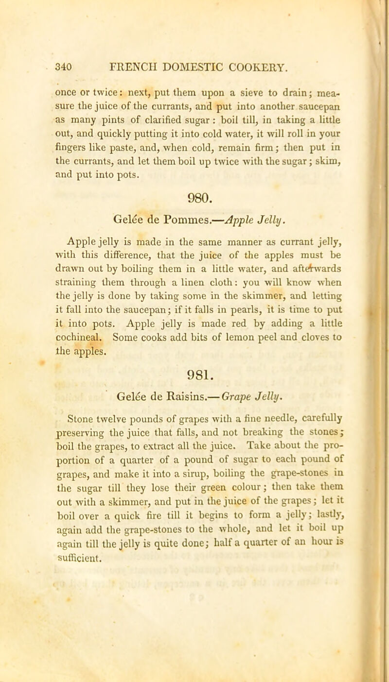 once or twice: next, put them upon a sieve to drain; mea- sure the juice of the currants, and put into another saucepan as many pints of clarified sugar: boil till, in taking a little out, and quickly putting it into cold water, it will roll in your fingers like paste, and, when cold, remain firm; then put in the currants, and let them boil up twice with the sugar; skim, and put into pots. 980. Gel^e de Pommes.—Apple Jelly. Apple jelly is made in the same manner as currant jelly, with this difference, that the juice of the apples must be drawn out by boiling them in a little water, and aftrf^vards straining them through a linen cloth: you will know when the jelly is done by taking some in the skimmer, and letting it fall into the saucepan; if it falls in pearls, it is time to put it into pots. Apple jelly is made red by adding a little cochineal. Some cooks add bits of lemon peel and cloves to the apples. 981. Gelee de Raisins.— Grape Jelly. Stone twelve pounds of grapes with a fine needle, carefully preserving the juice that falls, and not breaking the stones; boil the grapes, to extract all the juice. Take about the pro- portion of a quarter of a pound of sugar to each pound of grapes, and make it into a sirup, boiling the grape-stones in the sugar till they lose their green colour; then take them out with a skimmer, and put in the juice of the grapes; let it boil over a quick fire till it begins to form a jelly; lastly, again add the grape-stones to the whole, and let it boil up again till the jelly is quite done; half a quarter of an hour is sufficient.