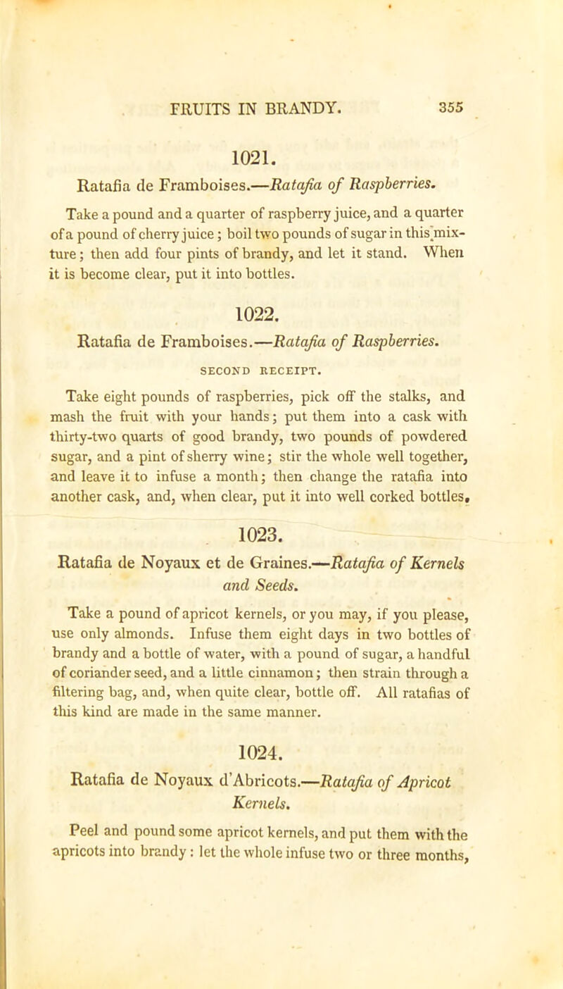 1021. Ratafia de Framboises.—Ratafia of Raspberries. Take a pound and a quarter of raspberry juice, and a quarter of a pound of cherry juice; boil two pounds of sugar in this^mix- ture; then add four pints of brandy, and let it stand. Wlieii it is become clear, put it into bottles. 1022, Ratafia de Framboises.—Ratafia of Raspberries. SECOND RECEIPT. Take eight pounds of raspberries, pick off the stalks, and mash the fruit with your hands; put them into a cask with thirty-two quarts of good brandy, two pounds of powdered sugar, and a pint of sherry wine; stir the whole well together, and leave it to infuse a month; then change the ratafia into another cask, and, when clear, put it into well corked bottles, 1023. Ratafia de Noyaux et de Graines.—Ratafia of Kernels and Seeds. Take a pound of apricot kernels, or you may, if you please, use only almonds. Infuse them eight days in two bottles of brandy and a bottle of water, with a pound of sugar, a handful of coriander seed, and a little cinnamon; then strain through a filtering bag, and, when quite clear, bottle ofif. All ratafias of this kind are made in the same manner. 1024. Ratafia de Noyaux d’Abricots.—Ratafia of Apricot Kernels. Peel and pound some apricot kernels, and put them with the apricots into brandy: let the whole infuse two or three months.