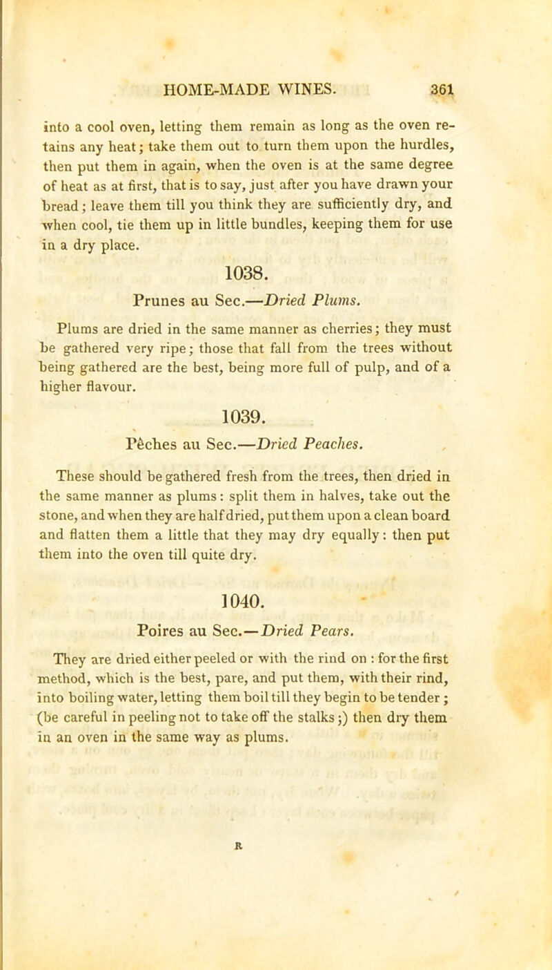 into a cool oven, letting them remain as long as the oven re- tains any heat; take them out to turn them upon the hurdles, then put them in again, when the oven is at the same degree of heat as at first, that is to say, just after you have drawn your bread; leave them till you think they are sufficiently dry, and when cool, tie them up in little bundles, keeping them for use in a dry place. 1038. Prunes au Sec.—Dried Plums. Plums are dried in the same manner as cherries; they must be gathered very ripe; those that fall from the trees without being gathered are the best, being more full of pulp, and of a higher flavour. 1039. P6ches au Sec.—Dried Peaches. These should be gathered fresh from the trees, then dried in the same manner as plums: split them in halves, take out the stone, and when they are half dried, put them upon a clean board and flatten them a little that they may dry equally; then put them into the oven till quite dry. 1040. Poires au Sec.—Dried Pears. They are dried either peeled or with the rind on : for the first method, which is the best, pare, and put them, with their rind, into boiling water, letting them boil till they begin to be tender; (be careful in peeling not to take off the stalks;) then dry them in an oven in the same way as plums. R