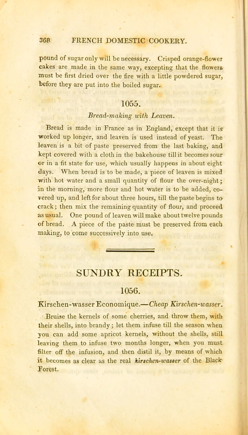 pound of sugar only will be necessary. Crisped orange-flower cakes are made in the same way, excepting that the flowers must be first dried over the fire with a little powdered sugar, before they are put into the boiled sugar. 1055. Bread-making with Leaven. Bread is made in France as in England, except that it is worked up longer, and leaven is used instead of yeast. The leaven is a bit of paste preserved from the last baking, and kept covered with a cloth in the bakehouse till it becomes sour or in a fit state for use, which usually happens in about eight days. When bread is to be made, a piece of leaven is mixed with hot water and a small quantity of flour the over-night; in the morning, more flour and hot water is to be added, co- vered up, and left for about three hours, till the paste begins to crack; then mix the remaining quantity of flour, and proceed as usual. One pound of leaven will make about twelve pounds of bread. A piece of the paste must be preserved from each making, to come successively into use. SUNDRY RECEIPTS. 1056. Kirschen-wasser Economique.—Cheap Kirschen-wasser, Bruise the kernels of some cherries, and throw them, with their shells, into brandy; let them infuse till the season when you can add some apricot kernels, without the shells, still leaving them to infuse two months longer, when you must filter off the infusion, and tlien distil it, by means of which it becomes as clear as the real kirschen-wasser of the Black Forest.