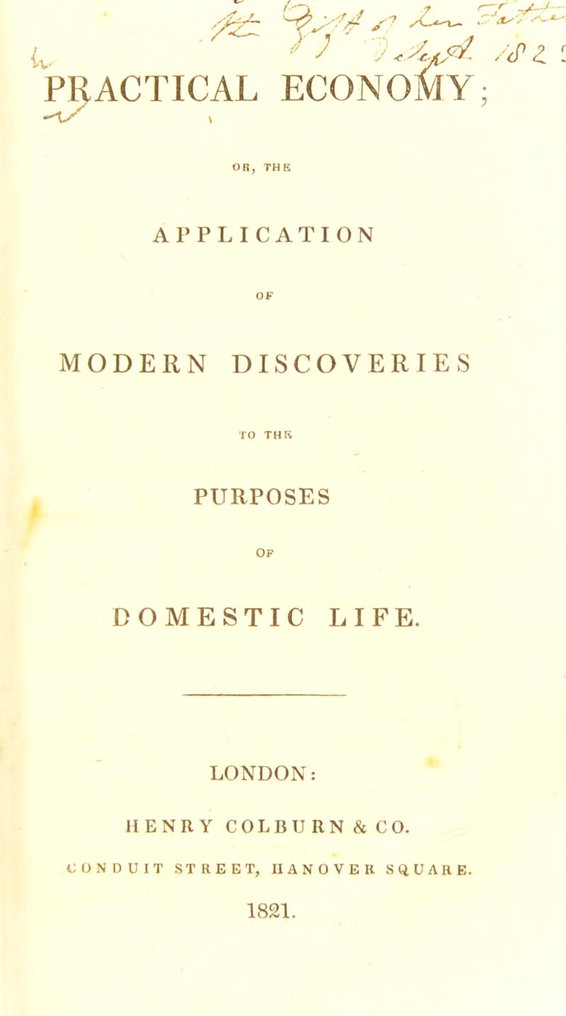 -y-r'/ (v s? •> ) )/<pz : PRACTICAL ECONOMY; OR, THE APPLICATION MODERN DISCOVERIES TO THE PURPOSES DOMESTIC LIFE. LONDON: HENRY COLBURN&CO. CONDUIT STREET, HANOVER SQUARE. 1821.