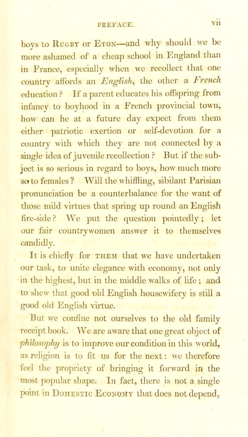 boys to Rugby or Eton—and why should we be more ashamed of a cheap school in England than in France, especially when we recollect that one country affords an English, the other a French education ? If a parent educates his offspring from infancy to boyhood in a French provincial town, how can he at a future day expect from them either patriotic exertion or self-devotion for a country with which they are not connected by a single idea of juvenile recollection P But if the sub- ject is so serious in regard to boys, how much more so to females ? Will the whiffling, sibilant Parisian pronunciation be a counterbalance for the want of those mild virtues that spring up round an English fire-side ? We put the question pointedly; let our fair countrywomen answer it to themselves candidly. It is chiefly for them that we have undertaken our task, to unite elegance with economy, not only in the highest, but in the middle walks of life ; and to shew that good old English housewifery is still a good old English virtue. But we confine not ourselves to the old family receipt book. We are aware that one great object of ‘philosophy is to improve our condition in this world, as religion is to fit us for the next: Ave therefore feel the propriety of bringing it forward in the most popular shape. In fact, there is not a single point in Domestic Economy that does not depend,