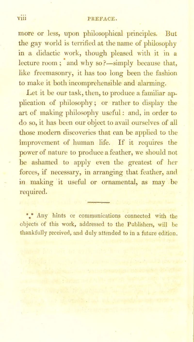 more or less, upon philosophical principles. But the gay world is terrified at the name of philosophy in a didactic work, though pleased with it in a lecture room ; and why so ?—simply because that, like freemasonry, it has too long been the fashion to make it both incomprehensible and alarming. Let it be our task, then, to produce a familiar ap- plication of philosophy; or rather to display the art of making philosophy useful: and, in order to do so, it has been our object to avail ourselves of all those modern discoveries that can be applied to the improvement of human life. If it requires the power of nature to produce a feather, we should not be ashamed to apply even the greatest of her forces, if necessary, in arranging that feather, and in making it useful or ornamental, as may be required. Any hints or communications connected with the objects of this work, addressed to the Publishers, will be thankfully received, and duly attended to in a future edition.