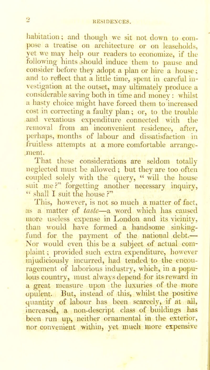 *> habitation; and though we sit not down to com- pose a treatise on architecture or on leaseholds, yet we may help our readers to economize, if the following hints should induce them to pause and consider before they adopt a plan or hire a house; and to reflect that a little time, spent in careful in- vestigation at the outset, may ultimately produce a considerable saving both in time and money : whilst a hasty choice might have forced them to increased cost in correcting a faulty plan; or, to the trouble and vexatious expenditure connected with the removal from an inconvenient residence, after, perhaps, months of labour and dissatisfaction in fruitless attempts at a more comfortable arrange- ment. That these considerations are seldom totally neglected must be allowed ; but they are too often coupled solely with the query, “ will the house suit me?” forgetting another necessary inquiry, “ shall I suit the house ?” This, however, is not so much a matter of fact, as a matter of taste—a word which has caused more useless expense in London and its vicinity, than would have formed a handsome sinking- fund for the payment of the national debt.— Nor would even this be a subject of actual com- plaint ; provided such extra expenditure, however injudiciously incurred, had tended to the encou- ragement of laborious industry, which, in a popu- lous country, must always depend for its reward in a great measure upon the luxuries of the more opulent. But, instead of this, whilst the positive quantity of labour has been scarcely, if at all, increased, a non-descript class of buildings has been run up, neither ornamental in the exterior, nor convenient within, yet much more expensive