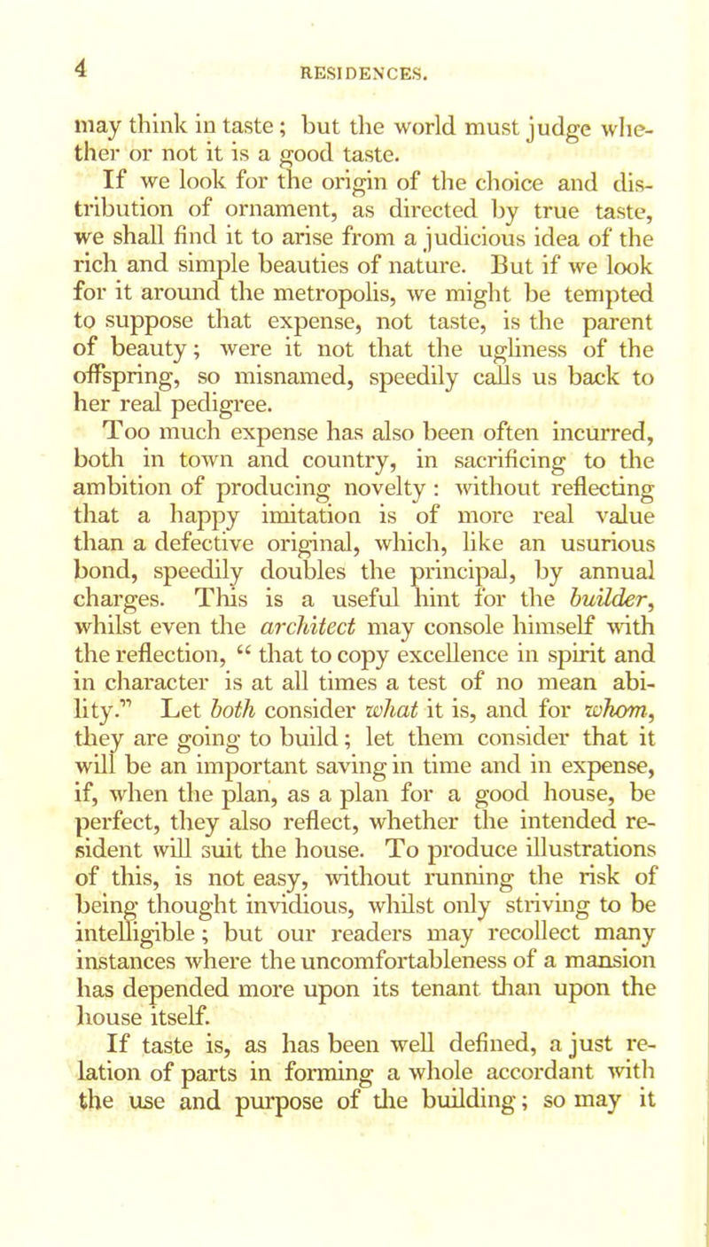 may think in taste; but the world must judge whe- ther or not it is a good taste. If we look for the origin of the choice and dis- tribution of ornament, as directed by true taste, we shall find it to arise from a judicious idea of the rich and simple beauties of nature. But if we look for it around the metropolis, we might be tempted to suppose that expense, not taste, is the parent of beauty; were it not that the ugliness of the offspring, so misnamed, speedily calls us back to her real pedigree. Too much expense has also been often incurred, both in town and country, in sacrificing to the ambition of producing novelty : without reflecting that a happy imitation is of more real value than a defective original, which, like an usurious bond, speedily doubles the principal, by annual charges. This is a useful hint for the builder, whilst even the architect may console himself with the reflection, u that to copy excellence in spirit and in character is at all times a test of no mean abi- lity Let both consider what it is, and for whom, they are going to build; let them consider that it will be an important saving in time and in expense, if, when the plan, as a plan for a good house, be perfect, they also reflect, whether the intended re- sident will suit the house. To produce illustrations of this, is not easy, without running the risk of being thought invidious, whilst only striving to be intelligible; but our readers may recollect many instances where the uncomfortableness of a mansion has depended more upon its tenant than upon the house itself. If taste is, as has been well defined, a just re- lation of parts in forming a whole accordant with the use and purpose of die building; so may it