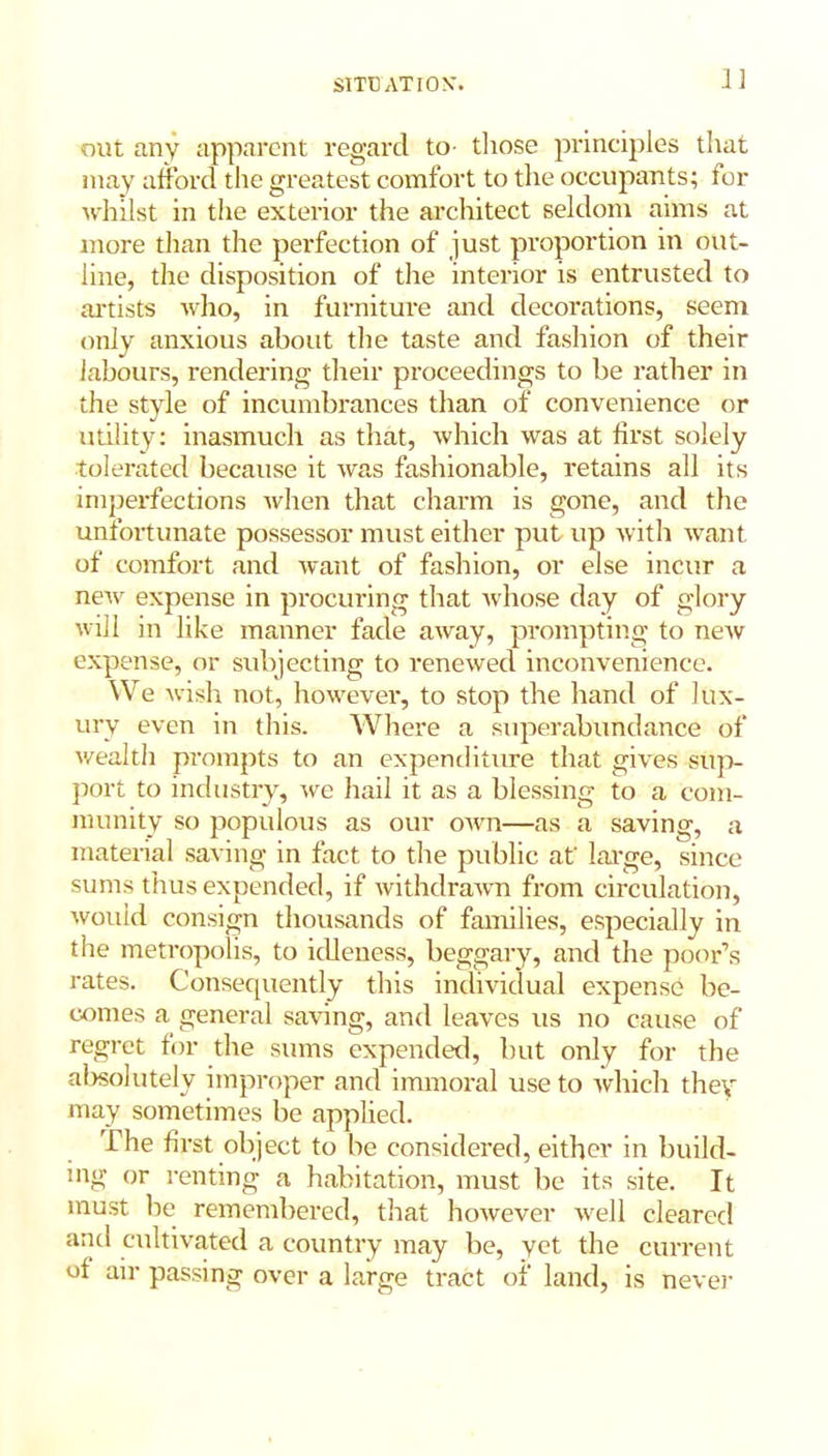 SITUATION'. 13 out any apparent regard to- those principles that may afford the greatest comfort to the occupants; for whilst in the exterior the architect seldom aims at more than the perfection of just proportion in out- line, the disposition of the interior is entrusted to artists who, in furniture and decorations, seem only anxious about the taste and fashion of their labours, rendering their proceedings to be rather in the style of incumbrances than of convenience or utility: inasmuch as that, which was at first solely tolerated because it was fashionable, retains all its imperfections when that charm is gone, and the unfortunate possessor must either put up with want of comfort and want of fashion, or else incur a new expense in procuring that whose day of glory will in like manner fade away, prompting to new expense, or subjecting to renewed inconvenience. We wish not, however, to stop the hand of lux- ury even in this. Where a superabundance of wealtli prompts to an expenditure that gives sup- port to industry, we hail it as a blessing to a com- munity so populous as our own—as a saving, a material saving in fact to the public at' large, since sums thus expended, if withdrawn from circulation, would consign thousands of families, especially in the metropolis, to idleness, beggary, and the poor’s rates. Consequently this individual expense be- comes a general saving, and leaves us no cause of regret for the sums expended, but only for the absolutely improper and immoral use to which they may sometimes be applied. The first object to be considered, either in build- ing or renting a habitation, must lie its site. It must be remembered, that however well cleared and cultivated a country may be, yet the current of air passing over a large tract of land, is never