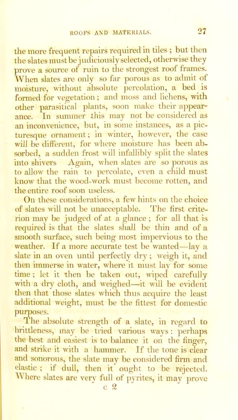 the more frequent repairs required in tiles ; but then the slates must be judiciously selected, otherwise they prove a source of ruin to the strongest roof frames. When slates are only so far porous as to admit of moisture, without absolute percolation, a bed is formed for vegetation; and moss and lichens, with odier parasitical plants, soon make their appear- ance. In summer this may not be considered as an inconvenience, but, in some instances, as a pic- turesque ornament; in winter, however, the case will be different, for where moisture has been ab- sorbed, a sudden frost will infallibly split the slates into shivers Again, when slates are so porous as to allow the rain to percolate, even a child must know that the wood-work must become rotten, and the entire roof soon useless. On these considerations, a few hints on the choice of slates will not be unacceptable. The first crite- rion may be judged of at a glance; for all that is required is that the slates shall be thin and of a smooth surface, such being most impervious to the weather. If a more accurate test be wanted—lay a slate in an oven until perfectly dry; weigh it, and then immerse in water, where it must lay for some time; let it then be taken out, wiped carefully with a dry cloth, and weighed—it will be evident then that those slates which thus acquire the least additional weight, must be the fittest for domestic purposes. The absolute strength of a slate, in regard to brittleness, may be tried various ways: perhaps the best and easiest is to balance it on the finger, and strike it with a hammer. If the tone is clear and sonorous, the slate may be considered firm and elastic ; if dull, then it ought to be rejected. Where slates are very full of pyrites, it may prove