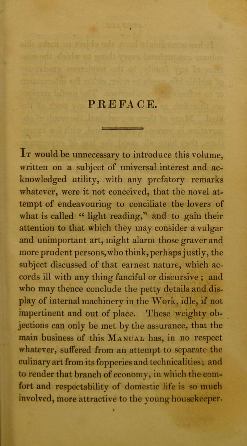 PREFACE. It would be unnecessary to introduce this volume, written on a subject of universal interest and ac- knowledged utility, with any prefatory remarks whatever, were it not conceived, that the novel at- tempt of endeavouring to conciliate the lovers of what is called “ light reading,” and to gain their attention to that which they may consider a vulgar and unimportant art, might alarm those graver and more prudent persons, who think, perhaps justly, the subject discussed of that earnest nature, which ac- cords ill with any thing fanciful or discursive ; and who may thence conclude the petty details and dis- play of internal machinery in the Work, idle, if not impertinent and out of place. These weighty ob- jections can only be met by the assurance, that the main business of this Manual has, in no respect whatever, suffered from an attempt to separate the culinary art from its fopperies and technicalities; and to render that branch of economy, in which the com- fort and respectability of domestic life is so much involved, more attractive to the young housekeeper.