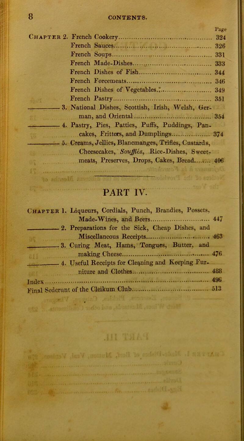 l’age Chapter 2. French Cookery 324 French Sauces 326 French Soups 331 French Made-Dishes . 333 French Dishes of Fish 344 French Forcemeats 346 French Dishes of Vegetables.r 349 French Pastry 351 3. National Dishes, Scottish, Irish, Welsh, Ger- man, and Oriental ; 354 4. Pastry, Pies, Patties, Puffs, Puddings, Pan- cakes, Fritters, and Dumplings 374 5. Creams, Jellies, Blancmanges, Trifles, Custards, Cheesecakes, Souffles, Rice-Dishes, Sweet- meats, Preserves, Drops, Cakes, Bread 406 . . PART IV. Chapter 1. Liqueurs, Cordials, Punch, Brandies, Possets, Made-Wines, and Beers 447 2. Preparations for the Sick, Cheap Dishes, and Miscellaneous Receipts 463 — 3. Curing Meat, Hams, Tongues, Butter, and making Cheese 476 4. Useful Receipts for Cleaning and Keeping Fur- niture and Clothes..... 488 Index.... Final Sederunt of the Cleikum Club 513 *