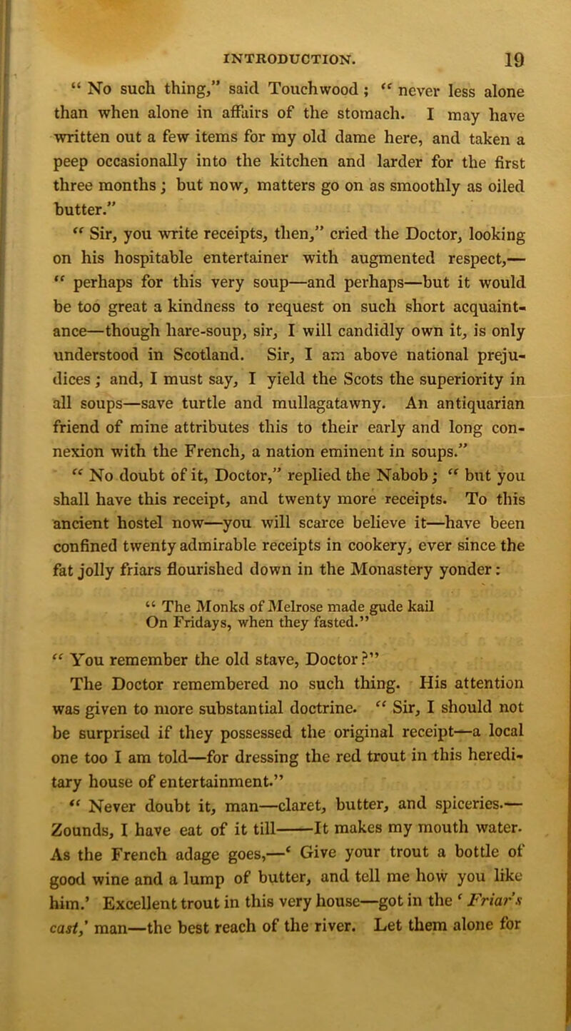 “ No such thing,” said Touchwood; “ never less alone than when alone in affairs of the stomach. I may have written out a few items for my old dame here, and taken a peep occasionally into the kitchen and larder for the first three months; but now, matters go on as smoothly as oiled butter.” “ Sir, you write receipts, then,” cried the Doctor, looking on his hospitable entertainer with augmented respect,— “ perhaps for this very soup—and perhaps—but it would be too great a kindness to request on such short acquaint- ance—though hare-soup, sir, I will candidly own it, is only understood in Scotland. Sir, I am above national preju- dices ; and, I must say, I yield the Scots the superiority in all soups—save turtle and mullagatawny. An antiquarian friend of mine attributes this to their early and long con- nexion with the French, a nation eminent in soups.” “ No doubt of it, Doctor,” replied the Nabob; “ but you shall have this receipt, and twenty more receipts. To this ancient hostel now—you will scarce believe it—have been confined twenty admirable receipts in cookery, ever since the fat jolly friars flourished down in the Monastery yonder: “ The Monks of Melrose made gude kail On Fridays, when they fasted.” “ You remember the old stave, Doctor?” The Doctor remembered no such thing. His attention was given to more substantial doctrine. “ Sir, I should not be surprised if they possessed the original receipt—a local one too I am told—for dressing the red trout in this heredi- tary house of entertainment.” “ Never doubt it, man—claret, butter, and spiceries.— Zounds, I have eat of it till It makes my mouth water. As the French adage goes,—* Give your trout a bottle of good wine and a lump of butter, and tell me how you like him.’ Excellent trout in this very house—got in the f Friars cast,' man—the best reach of the river. Let them alone for