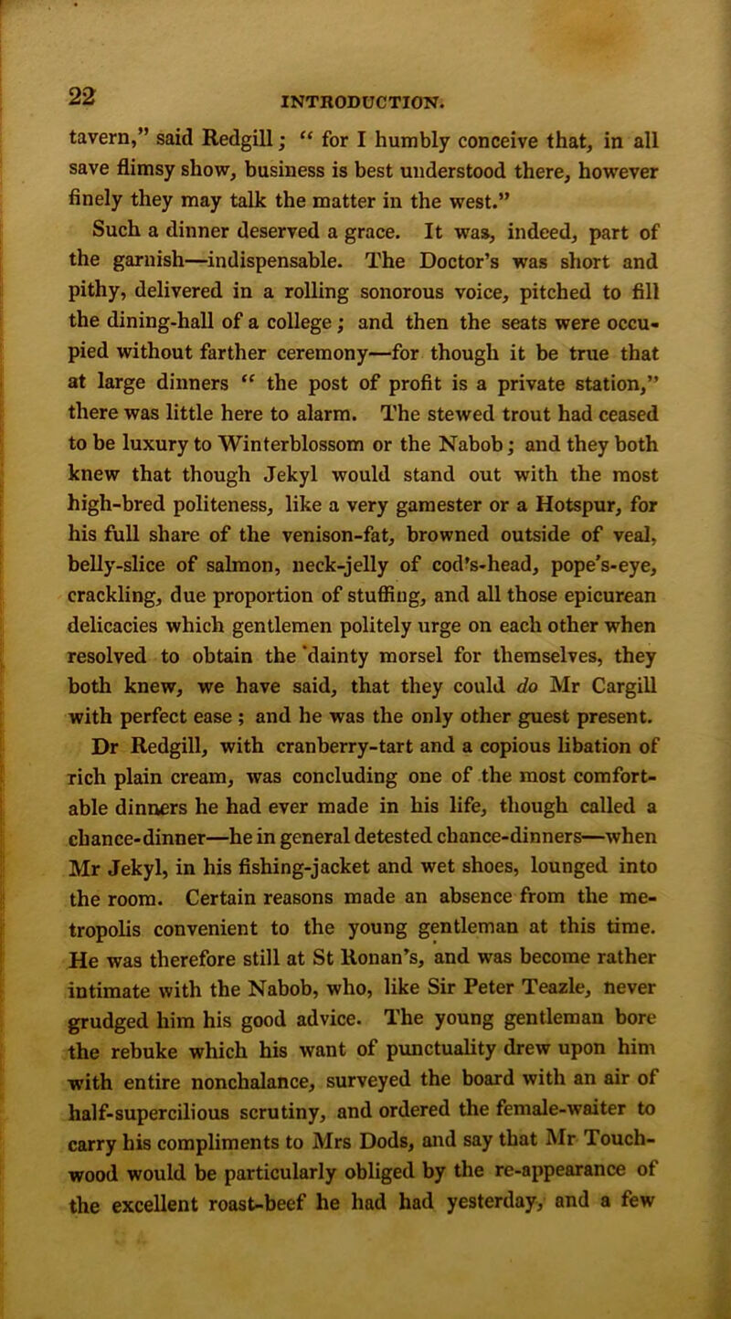 tavern,” said Redgill; “ for I humbly conceive that, in all save flimsy show, business is best understood there, however finely they may talk the matter in the west.” Such a dinner deserved a grace. It was, indeed, part of the garnish—indispensable. The Doctor’s was short and pithy, delivered in a rolling sonorous voice, pitched to fill the dining-hall of a college; and then the seats were occu- pied without farther ceremony—for though it be true that at large dinners “ the post of profit is a private station,” there was little here to alarm. The stewed trout had ceased to be luxury to Winterblossom or the Nabob; and they both knew that though Jekyl would stand out with the most high-bred politeness, like a very gamester or a Hotspur, for his full share of the venison-fat, browned outside of veal, belly-slice of salmon, neck-jelly of cod’s-head, pope’s-eye, crackling, due proportion of stuffing, and all those epicurean delicacies which gentlemen politely urge on each other when resolved to obtain the 'dainty morsel for themselves, they both knew, we have said, that they could do Mr Cargill with perfect ease ; and he was the only other guest present. Dr Redgill, with cranberry-tart and a copious libation of rich plain cream, was concluding one of the most comfort- able dinners he had ever made in his life, though called a chance-dinner—he in general detested chance-dinners—when Mr Jekyl, in his fishing-jacket and wet shoes, lounged into the room. Certain reasons made an absence from the me- tropolis convenient to the young gentleman at this time. He was therefore still at St Honan’s, and was become rather intimate with the Nabob, who, like Sir Peter Teazle, never grudged him his good advice. The young gentleman bore the rebuke which his want of punctuality drew upon him with entire nonchalance, surveyed the board with an air of half-supercilious scrutiny, and ordered the female-waiter to carry his compliments to Mrs Dods, and say that Mr Touch- wood would be particularly obliged by the re-appearance of the excellent roast-beef he had had yesterday, and a few