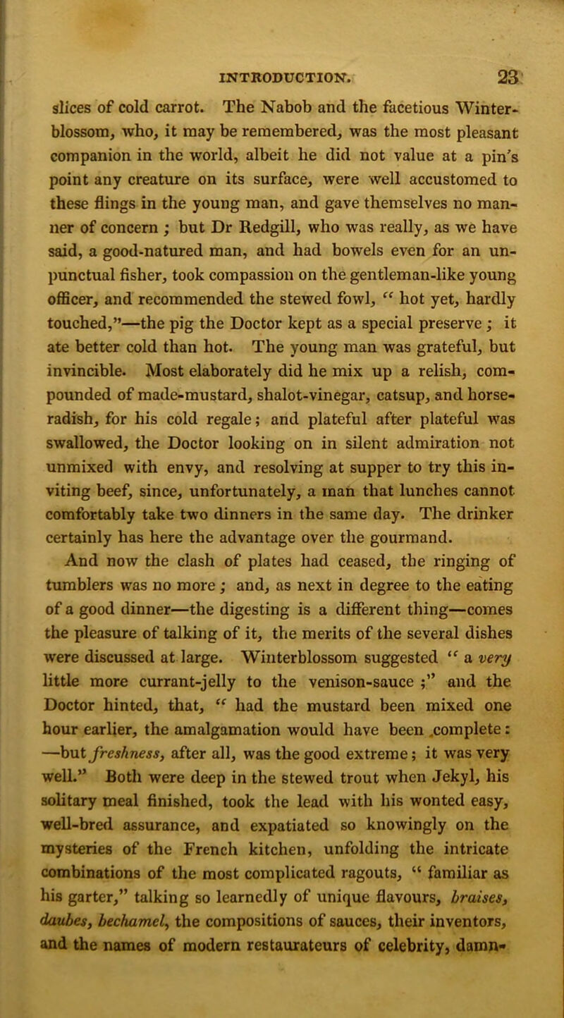 slices of cold carrot. The Nabob and the facetious Winter* blossom, who, it may be remembered, was the most pleasant companion in the world, albeit he did not value at a pin’s point any creature on its surface, were well accustomed to these flings in the young man, and gave themselves no man- ner of concern ; but Dr Redgill, who was really, as we have said, a good-natured man, and had bowels even for an un- punctual fisher, took compassion on the gentleman-like young officer, and recommended the stewed fowl, “ hot yet, hardly touched,”—the pig the Doctor kept as a special preserve ; it ate better cold than hot. The young man was grateful, but invincible. Most elaborately did he mix up a relish, com- pounded of made-mustard, shalot-vinegar, catsup, and horse- radish, for his cold regale; and plateful after plateful was swallowed, the Doctor looking on in silent admiration not unmixed with envy, and resolving at supper to try this in- viting beef, since, unfortunately, a man that lunches cannot comfortably take two dinners in the same day. The drinker certainly has here the advantage over the gourmand. And now the clash of plates had ceased, the ringing of tumblers was no more; and, as next in degree to the eating of a good dinner—the digesting is a different thing—comes the pleasure of talking of it, the merits of the several dishes were discussed at large. Winterblossom suggested “ a very little more currant-jelly to the venison-sauce and the Doctor hinted, that, “ had the mustard been mixed one hour earlier, the amalgamation would have been ^complete: —but freshness, after all, was the good extreme; it was very well.” Both were deep in the stewed trout when Jekyl, his solitary meal finished, took the lead with his wonted easy, well-bred assurance, and expatiated so knowingly on the mysteries of the French kitchen, unfolding the intricate combinations of the most complicated ragouts, “ familiar as his garter,” talking so learnedly of unique flavours, braises, daubes, bechamel, the compositions of sauces, their inventors, and the names of modern restaurateurs of celebrity, damn-