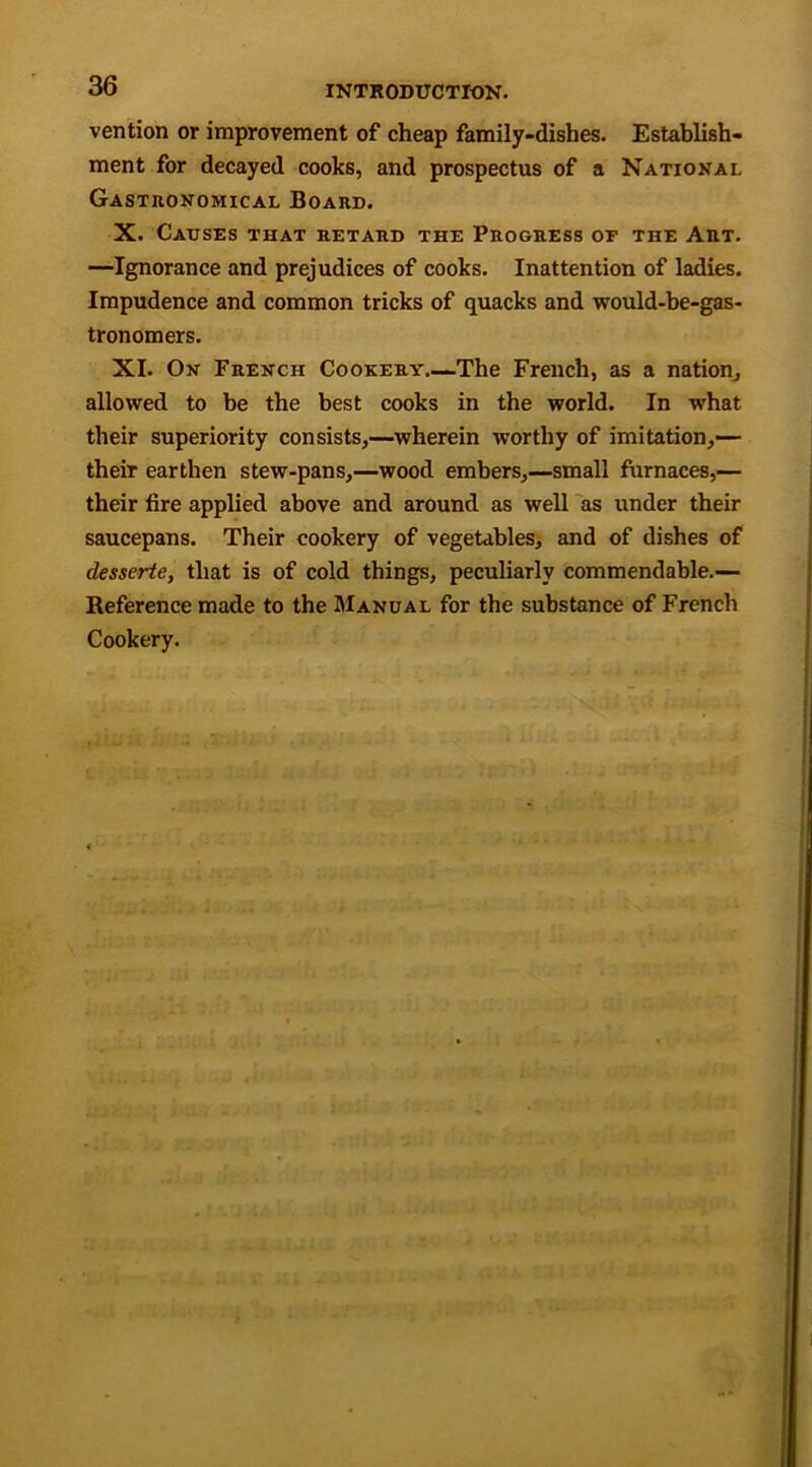 vention or improvement of cheap family-dishes. Establish- ment for decayed cooks, and prospectus of a National Gastronomical Board. X. Causes that retard the Progress of the Art. —Ignorance and prejudices of cooks. Inattention of ladies. Impudence and common tricks of quacks and would-be-gas- tronomers. XI. On French Cookery.—The French, as a nation, allowed to be the best cooks in the world. In what their superiority consists,—wherein worthy of imitation,— their earthen stew-pans,—wood embers,—small furnaces,— their fire applied above and around as well as under their saucepans. Their cookery of vegetables, and of dishes of desserte, that is of cold things, peculiarly commendable.— Reference made to the Manual for the substance of French Cookery.